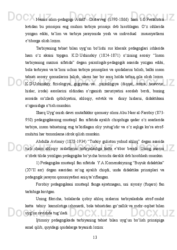 Nemis   olim-pedagogi   Adolf     Disterveg   (1790-1866)   ham   I.G.Pestalotssi
ketidan   bu   prinsipni   eng   muhim   tarbiya   prinsipi   deb   hisoblagan.   O‘z   ishlarida
yozgan   ediki,   ta’lim   va   tarbiya   jarayonida   yosh   va   individual     xususiyatlarni
e’tiborga olish lozim.
Tarbiyaning   tabiat   bilan   uyg‘un   bo‘lishi   rus   klassik   pedagoglari   ishlarida
ham   o‘z   aksini   topgan.   K.D.Ushinskiy   (1824-1871)   o‘zining   asosiy   “Inson
tarbiyaning   mazusi   sifatida”   degan   psixologik-pedagogik   asarida   yozgan   ediki,
bola tarbiyasi va ta’limi uchun tarbiya prinsiplari va qoidalarini bilish, balki inson
tabiati   asosiy   qonunlarini   bilish,   ularni   har   bir   aniq   holda   tatbiq   qila   olish   lozim.
K.D.Ushinskiy   fiziologiya,   gigiyena   va     psixologiya   (diqqat,   xotira,   tasavvur,
hislar,   iroda)   asoslarini   oldindan   o‘rganish   zaruriyatini   asoslab   berdi,   buning
asosida   so‘zlash   qobiliyatini,   ahloqiy,   estetik   va     diniy   hislarni,   didaktikani
o‘rganishga o‘tish mumkin.
Sharq Uyg‘onish davri mutafakkir qomusiy olimi Abu Nasr al-Farobiy (873-
950)   pedagogikaning   mustaqil   fan   sifatida   ajralib   chiqishiga   qadar   o‘z   asarlarida
tarbiya, inson tabiatning eng ta’kidlagan oliy yutug‘idir va o‘z aqliga ko‘ra atrof-
muhitni har tomonlama idrok qilish mumkin.
Abdulla Avloniy (1878-1934) “Turkiy guliston yohud ahloq” degan asarida
turli   shaxs   ahloqiy   xislatlarini   tarbiyalashga   katta   e’tibor   beradi.   Uning   asarini
o‘zbek tilida yozilgan pedagogika bo‘yicha birinchi darslik deb hisoblash mumkin.
1) Pedagogika mustaqil fan sifatida  Y.A.Komenskiyning “Buyuk didaktika”
(XVII   asr)   degan   asaridan   so‘ng   ajralib   chiqdi,   unda   didaktika   prinsiplari   va
pedagogik jarayon qonuniyatlari aniq ta’riflangan.
Forobiy   pedagogikani   mustaqil   fanga   ajratmagan,   uni   siyosiy   (fuqaro)   fan
tarkibiga kiritgan.
Uning   fikricha,   bolalarda   ijobiy   ahloq   xislarini   tarbiyalashda   atrof-muhit
katta   tabiiy   kamolotiga ishonardi, bola tabiatidan go‘zallik va mehr-oqibat bilan
uyg‘un ravishda tug‘iladi.
Ijtimoiy   pedagogikada   tarbiyaning   tabiat   bilan   uyg‘un   bo‘lish   prinsipiga
amal qilib, quyidagi qoidalarga tayanish lozim:
13 