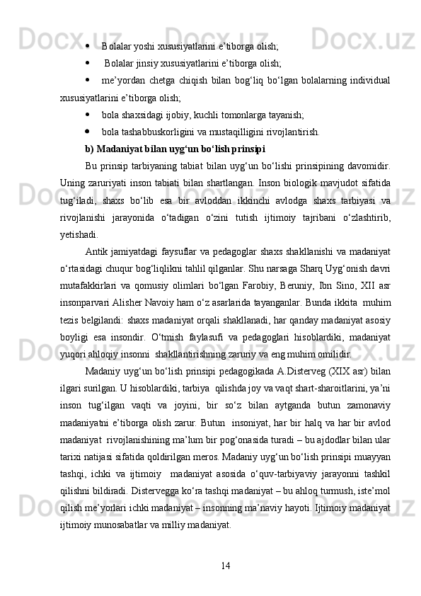  Bolalar yoshi xususiyatlarini e’tiborga olish;
  Bolalar jinsiy xususiyatlarini e’tiborga olish;
 me’yordan   chetga   chiqish   bilan   bog‘liq   bo‘lgan   bolalarning   individual
xususiyatlarini e’tiborga olish;
 bola shaxsidagi ijobiy, kuchli tomonlarga tayanish;
 bola tashabbuskorligini va mustaqilligini rivojlan tirish .
b ) Madaniyat bilan uyg‘un bo‘lish prinsipi
Bu   prinsip   tarbiyaning   tabiat   bilan   uyg‘un   bo‘lishi   prinsipining   davomidir.
Uning  zaruriyati   inson   tabiati   bilan   shartlangan.   Inson   biologik   mavjudot   sifatida
tug‘iladi,   shaxs   bo‘lib   esa   bir   avloddan   ikkinchi   avlodga   shaxs   tarbiyasi   va
rivojlanishi   jarayonida   o‘tadigan   o‘zini   tutish   ijtimoiy   tajribani   o‘zlashtirib,
yetishadi.
Antik jamiyatdagi  faysuflar  va pedagoglar  shaxs  shakllanishi  va madaniyat
o‘rtasidagi chuqur bog‘liqlikni tahlil qilganlar. Shu narsaga Sharq Uyg‘onish davri
mutafakkirlari   va   qomusiy   olimlari   bo‘lgan   Farobiy,   Beruniy,   Ibn   Sino,   XII   asr
insonparvari Alisher Navoiy ham o‘z asarlarida tayanganlar.  Bunda ikkita  muhim
tezis belgilandi: shaxs madaniyat orqali shakllanadi, har qanday madaniyat asosiy
boyligi   esa   insondir.   O‘tmish   faylasufi   va   pedagoglari   hisoblardiki,   madaniyat
yuqori ahloqiy insonni  shakllantirishning zaruriy va eng muhim omilidir.
Madaniy uyg‘un bo‘lish prinsipi pedagogikada A.Disterveg (XIX asr) bilan
ilgari surilgan. U hisoblardiki, tarbiya  qilishda joy va vaqt shart-sharoitlarini, ya’ni
inson   tug‘ilgan   vaqti   va   joyini,   bir   so‘z   bilan   aytganda   butun   zamonaviy
madaniyatni  e’tiborga olish  zarur. Butun   insoniyat,  har  bir  halq va har  bir  avlod
madaniyat  rivojlanishining ma’lum bir pog‘onasida turadi – bu ajdodlar bilan ular
tarixi natijasi sifatida qoldirilgan meros. Madaniy uyg‘un bo‘lish prinsipi muayyan
tashqi,   ichki   va   ijtimoiy     madaniyat   asosida   o‘quv-tarbiyaviy   jarayonni   tashkil
qilishni bildiradi. Distervegga ko‘ra tashqi madaniyat – bu ahloq turmush, iste’mol
qilish me’yorlari ichki madaniyat – insonning ma’naviy hayoti. Ijtimoiy madaniyat
ijtimoiy munosabatlar va milliy madaniyat.
14 