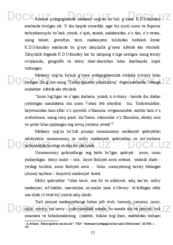 Rossiya   pedagogikasida   madaniy   uyg‘un   bo‘lish   g‘oyasi   K.D.Ushinskiy
asarlarida berilgan  edi. U  shu  haqida  yozardiki,  agar  biz  ziyoli  inson  va  fuqaroni
tarbiyalamoqchi bo‘lsak, yozish, o‘qish, sanash, malakasidan, o‘z dini, o‘z vatani,
uning   tabiati,   georafiya,   tarix,   madaniyatni   bilishidan   boshlash   kerak.
K.D.Ushinskiy   asarlarida   bu   g‘oya   xalqchilik   g‘oyasi   sifatida   aks   ettiriladi.
Xalqchilik deganda K.D.Ushinskiy har bir xalqning o‘ziga xosligini uning tarixiy
rivojlanishi,   geografik   va   tabiiy   shart-sharoitlari   bilan   shartlanishi   orqali
tushungan.
Madaniy   uyg‘un   bo‘lish   g‘oyasi   pedagogikamizda   Abdulla   Avloniy   bilan
berilgan. Bu g‘oya uning “Turkiy guliston yohud ahloq” degan asarlarida Vatanga
muhabbat  sifatida aks ettiriladi. 
“Inson tug‘ilgan va o‘sgan shaharni, yozadi  A.Avloniy - hamda shu shahar
joylashgan   mamlakatni   shu   inson   Vatani   deb   ataydilar...   biz,   Turkistonliklar,
hayotimizdan  ham  afzal  o‘z  quyoshli  o‘lkamizni   sevganimizdek,   arablar  ham  o‘z
Arabistonini, uning issiq qumli  cho‘llarini, eskimoslar  o‘z Shimolini, abadiy muz
va qorlar bilan qoplangan eng sovuq yerlarini sevadi” 1
.
Madaniy   uyg‘un   bo‘lish   prinsipi   umuminsoniy   madaniyat   qadriyatlari
salohiyatini   umuminsoniy   va   milliy   madaniyati   qadriyatlari   va   me’yorlarini
tarbiyalashda hisobga olishni ko‘zda tutadi.
Umuminsoniy   qadriyatlarga   eng   katta   bo‘lgan   qadriyat     inson,   inson
yashaydigan     tabiiy  muhit   –   oila,    hayot   faoliyati   asosi   mehnat,     yashash   sharti   -
yerdagi   tinchlik,   inson   faoliyati   asosi   -     bilim,   insoniyatning   tarixiy   tiklangan
ijtimoiy tajribasi – dunyoviy madaniyat  kiradi.
Milliy   qadriyatlar:   Vatan   tarixi,   ona   tili   va   adabiyoti,   xalq   san’ati,   milliy
madaniyat,   urf-odatlar,   marosimlar,   an’analar   yana   A.Navoiy     ta’kidlagan   ediki
ona tilida (o‘zbek tili) yozish xalq ishidir.
Turli   jamiyat   madaniyatlariga   bolani   jalb   etish:   turmush,   jismoniy,   jinsiy,
aqliy, siyosiy, ma’naviy – juda murakkab masala, bu masala oila va jamiyat, turli
muassasa   va   birlashmalarning     (maktab,   bolalar   bog‘chasi,   maktabdan   tashqari
1
  A.Avloniy. Turkiy guliston yoµud aµlo?. VKN. “Anatomiya pedagogicheskoy misli Uzbekistana”, M.1986. s. 
187.
15 