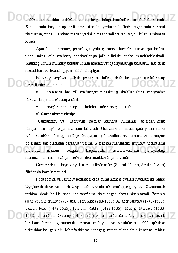tashkilotlar,   yoshlar   tashkiloti   va   b.)   birgalikdagi   harakatlari   orqali   hal   qilinadi.
Sababi   bola   hayotining   turli   davrlarida   bu   yerlarda   bo‘ladi.   Agar   bola   normal
rivojlansa, unda u jamiyat madaniyatini o‘zlashtiradi va tabiiy yo‘l bilan jamiyatga
kiradi. 
Agar   bola   jismoniy,   psixologik   yoki   ijtimoiy     kamchiliklarga   ega   bo‘lsa,
unda   uning   xalq   madaniy   qadriyatlariga   jalb   qilinishi   ancha   murakkablashadi.
Shuning uchun shunday bolalar uchun madaniyat qadriyatlariga bolalarni jalb etish
metodikasi va texnologiyasi ishlab chiqilgan.
Madaniy   uyg‘un   bo‘lish   prinsipini   tatbiq   etish   bir   qator   qoidalarning
bajarilishini talab etadi:
 bolalarda   har   xil   madaniyat   turlarining   shakllanishida   me’yordan
chetga chiqishini e’tiborga olish;
 rivojlanishda nuqsonli bolalar ijodini rivojlantirish.
v) Gumanizm prinsipi
“Gumanizm”   va   “insoniylik”   so‘zlari   lotincha   “humanus”   so‘zidan   kelib
chiqib,   “insoniy”   degan   ma’noni   bildiradi.   Gumanizm   –   inson   qadriyatini   shaxs
deb,   erkinlikka,   baxtga   bo‘lgan   huquqini,   qobiliyatlari   rivojlanishi   va   namoyon
bo‘lishini   tan  oladigan  qarashlar   tizimi.  Biz  inson   manfaatini  ijtimoiy  hodisalarni
baholash   mezoni,   tenglik,   haqoniylik,   insonparvarlikni   jamiyatdagi
munosabatlarning istalgan me’yori deb hisoblaydigan tizimdir.
Gumanistik tarbiya g‘oyalari antik faylasuflar (Sokrat, Platon, Aristotel va b)
fikrlarida ham kuzatiladi.
Pedagogika va ijtimoiy pedagogikada gumanizm g‘oyalari rivojlanishi Sharq
Uyg‘onish   davri   va   o‘arb   Uyg‘onish   davrida   o‘z   cho‘qqisiga   yetdi.   Gumanistik
tarbiya   ideali   bo‘lib   erkin   har   taraflama   rivojlangan   shaxs   hisoblanadi.   Farobiy
(873-950), Beruniy (973-1050), Ibn Sino (980-1037), Alisher Navoiy (1441-1501),
Tomas   Mor   (1478-1535),   Fransua   Rable   (1483-1536),   Mishel   Monten   (1533-
1592),   Jaloliddin   Devoniy   (1428-1502)   va   b.   asarlarida   tarbiya   mazmuni   ochib
berilgan   hamda   gumanistik   tarbiya   mohiyati   va   vositalarini   tahlil   qilishga
urinishlar   bo‘lgan   edi.   Matafakkir   va   pedagog-gumanistlar   uchun   insonga,   tabiati
16