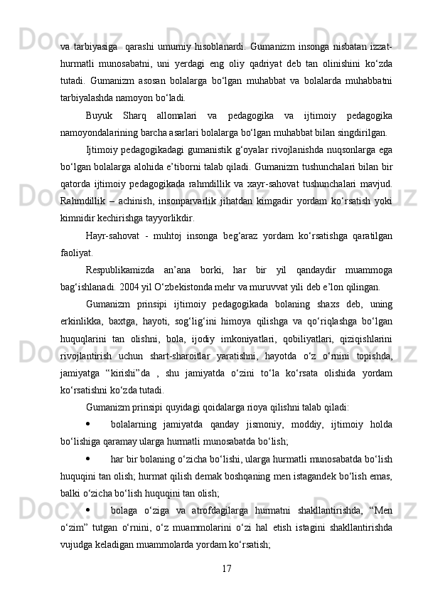 va   tarbiyasiga     qarashi   umumiy   hisoblanardi.   Gumanizm   insonga   nisbatan   izzat-
hurmatli   munosabatni,   uni   yerdagi   eng   oliy   qadriyat   deb   tan   olinishini   ko‘zda
tutadi.   Gumanizm   asosan   bolalarga   bo‘lgan   muhabbat   va   bolalarda   muhabbatni
tarbiyalashda namoyon bo‘ladi.
Buyuk   Sharq   allomalari   va   pedagogika   va   ijtimoiy   pedagogika
namoyondalarining barcha asarlari bolalarga bo‘lgan muhabbat bilan singdirilgan.
Ijtimoiy pedagogikadagi  gumanistik g‘oyalar rivojlanishda nuqsonlarga ega
bo‘lgan bolalarga alohida e’tiborni talab qiladi. Gumanizm tushunchalari bilan bir
qatorda   ijtimoiy   pedagogikada   rahmdillik   va   xayr-sahovat   tushunchalari   mavjud.
Rahmdillik   –   achinish,   insonparvarlik   jihatdan   kimgadir   yordam   ko‘rsatish   yoki
kimnidir kechirishga tayyorlikdir.
Hayr-sahovat   -   muhtoj   insonga   beg‘araz   yordam   ko‘rsatishga   qaratilgan
faoliyat.
Respublikamizda   an’ana   borki,   har   bir   yil   qandaydir   muammoga
bag‘ishlanadi. 2004 yil O‘zbekistonda mehr va muruvvat yili deb e’lon qilingan.
Gumanizm   prinsipi   ijtimoiy   pedagogikada   bolaning   shaxs   deb,   uning
erkinlikka,   baxtga,   hayoti,   sog‘lig‘ini   himoya   qilishga   va   qo‘riqlashga   bo‘lgan
huquqlarini   tan   olishni,   bola,   ijodiy   imkoniyatlari,   qobiliyatlari,   qiziqishlarini
rivojlantirish   uchun   shart-sharoitlar   yaratishni,   hayotda   o‘z   o‘rnini   topishda,
jamiyatga   “kirishi”da   ,   shu   jamiyatda   o‘zini   to‘la   ko‘rsata   olishida   yordam
ko‘rsatishni ko‘zda tutadi.
Gumanizm prinsipi quyidagi qoidalarga rioya qilishni talab qiladi:
 bolalarning   jamiyatda   qanday   jismoniy,   moddiy,   ijtimoiy   holda
bo‘lishiga qaramay ularga hurmatli munosabatda bo‘lish;
 har bir bolaning o‘zicha bo‘lishi, ularga hurmatli munosabatda bo‘lish
huquqini tan olish; hurmat qilish demak boshqaning men istagandek bo‘lish emas,
balki o‘zicha bo‘lish huquqini tan olish;
 bolaga   o‘ziga   va   atrofdagilarga   hurmatni   shakllantirishda,   “Men
o‘zim”   tutgan   o‘rnini,   o‘z   muammolarini   o‘zi   hal   etish   istagini   shakllantirishda
vujudga keladigan muammolarda yordam ko‘rsatish;
17 