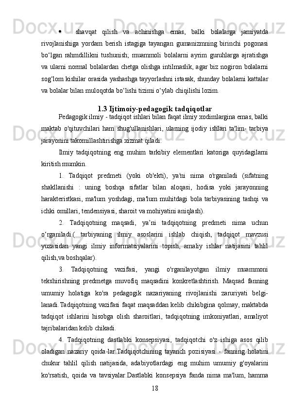  shavqat   qilish   va   achinishga   emas,   balki   bolalarga   jamiyatda
rivojlanishiga   yordam   berish   istagiga   tayangan   gumanizmning   birinchi   pogonasi
bo‘lgan   rahmdillikni   tushunish;   muammoli   bolalarni   ayrim   guruhlarga   ajratishga
va ularni normal  bolalardan chetga olishga intilmaslik, agar biz nogiron bolalarni
sog‘lom kishilar orasida yashashga tayyorlashni istasak, shunday bolalarni kattalar
va bolalar bilan muloqotda bo‘lishi tizimi o‘ylab chiqilishi lozim.
1.3  Ijtimoiy-pedagogik tadqiqotlar
Pedagogik ilmiy - tadqiqot ishlari bilan faqat ilmiy xodimlargina emas, balki
maktab   o'qituvchilari   ham   shug'ullanishlari,   ularning   ijodiy   ishlari   ta'lim-   tarbiya
jarayonini takomillashtirishga xizmat qiladi.
Ilmiy   tadqiqotning   eng   muhim   tarkibiy   elementlari   katoriga   quyidagilarni
kiritish mumkin.
1.   Tadqiqot   predmeti   (yoki   ob'ekti),   ya'ni   nima   o'rganiladi   (sifatning
shakllanishi   :   uning   boshqa   sifatlar   bilan   aloqasi,   hodisa   yoki   jarayonning
harakteristkasi,   ma'lum   yoshdagi,   ma'lum   muhitdagi   bola   tarbiyasining   tashqi   va
ichki omillari, tendensiyasi, sharoit va mohiyatini aniqlash).
2.   Tadqiqotning   maqsadi,   ya’ni   tadqiqotning   predmeti   nima   uchun
o‘rganiladi.(   tarbiyaning   ilmiy   asoslarini   ishlab   chiqish,   tadqiqot   mavzusi
yuzasidan   yangi   ilmiy   informatsiyalarini   topish,   amaliy   ishlar   natijasini   tahlil
qilish,va boshqalar).
3.   Tadqiqotning   vazifasi,   yangi   o'rganilayotgan   ilmiy   muammoni
tekshirishning   predmetga   muvofiq   maqsadini   konkretlashtirish.   Maqsad   fanning
umumiy   holatiga   ko'ra   pedagogik   nazariyaning   rivojlanishi   zaruriyati   belgi-
lanadi.Tadqiqotning vazifasi  faqat maqsaddan kelib chikibgina qolmay, maktabda
tadqiqot   ishlarini   hisobga   olish   sharoitlari,   tadqiqotning   imkoniyatlari,   amaliyot
tajribalaridan kelib chikadi.
4.   Tadqiqotning   dastlabki   konsepsiyasi,   tadqiqotchi   o'z   ishiga   asos   qilib
oladigan   nazariy   qoida-lar.Tadqiqotchining   tayanch   pozisiyasi   -   fanning   holatini
chukur   tahlil   qilish   natijasida,   adabiyotlardagi   eng   muhim   umumiy   g'oyalarini
ko'rsatish,   qoida   va   tavsiyalar.Dastlabki   konsepsiya   fanda   nima   ma'lum,   hamma
18 