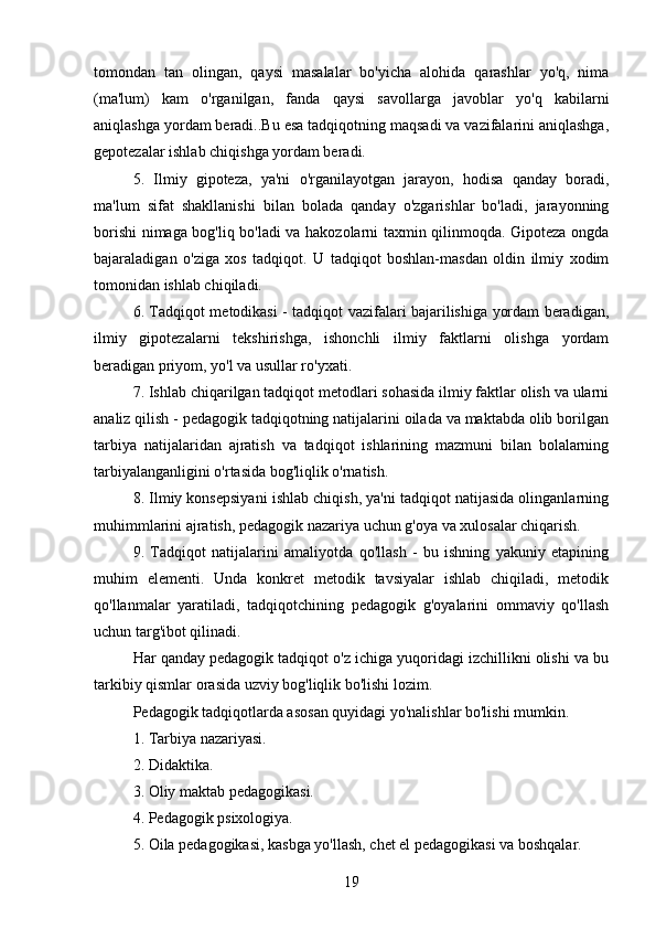 tomondan   tan   olingan,   qaysi   masalalar   bo'yicha   alohida   qarashlar   yo'q,   nima
(ma'lum)   kam   o'rganilgan,   fanda   qaysi   savollarga   javoblar   yo'q   kabilarni
aniqlashga yordam beradi..Bu esa tadqiqotning maqsadi va vazifalarini aniqlashga,
gepotezalar ishlab chiqishga yordam beradi.           
5.   Ilmiy   gipoteza,   ya'ni   o'rganilayotgan   jarayon,   hodisa   qanday   boradi,
ma'lum   sifat   shakllanishi   bilan   bolada   qanday   o'zgarishlar   bo'ladi,   jarayonning
borishi nimaga bog'liq bo'ladi va hakozolarni taxmin qilinmoqda. Gipoteza ongda
bajaraladigan   o'ziga   xos   tadqiqot.   U   tadqiqot   boshlan-masdan   oldin   ilmiy   xodim
tomonidan ishlab chiqiladi.
6. Tadqiqot metodikasi - tadqiqot vazifalari bajarilishiga yordam beradigan,
ilmiy   gipotezalarni   tekshirishga,   ishonchli   ilmiy   faktlarni   olishga   yordam
beradigan priyom, yo'l va usullar ro'yxati.
7. Ishlab chiqarilgan tadqiqot metodlari sohasida ilmiy faktlar olish va ularni
analiz qilish - pedagogik tadqiqotning natijalarini oilada va maktabda olib borilgan
tarbiya   natijalaridan   ajratish   va   tadqiqot   ishlarining   mazmuni   bilan   bolalarning
tarbiyalanganligini o'rtasida bog'liqlik o'rnatish.
8. Ilmiy konsepsiyani ishlab chiqish, ya'ni tadqiqot natijasida olinganlarning
muhimmlarini ajratish, pedagogik nazariya uchun g'oya va xulosalar chiqarish.
9.   Tadqiqot   natijalarini   amaliyotda   qo'llash   -   bu   ishning   yakuniy   etapining
muhim   elementi.   Unda   konkret   metodik   tavsiyalar   ishlab   chiqiladi,   metodik
qo'llanmalar   yaratiladi,   tadqiqotchining   pedagogik   g'oyalarini   ommaviy   qo'llash
uchun targ'ibot qilinadi.
Har qanday pedagogik tadqiqot o'z ichiga yuqoridagi izchillikni olishi va bu
tarkibiy qismlar orasida uzviy bog'liqlik bo'lishi lozim.
Pedagogik tadqiqotlarda asosan quyidagi yo'nalishlar bo'lishi mumkin.
1. Tarbiya nazariyasi.
2. Didaktika.
3. Oliy maktab pedagogikasi.
4. Pedagogik psixologiya.
5. Oila pedagogikasi, kasbga yo'llash, chet el pedagogikasi va boshqalar.
19 