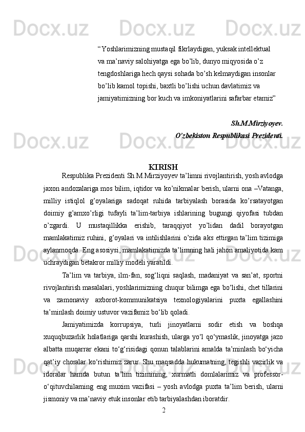 “Yoshlarimizning mustaqil fikrlaydigan, yuksak intellektual
va ma’naviy salohiyatga ega bo’lib, dunyo miqyosida o’z
tengdoshlariga hech qaysi sohada bo’sh kelmaydigan insonlar
bo’lib kamol topishi, baxtli bo’lishi uchun davlatimiz va
jamiyatimizning bor kuch va imkoniyatlarini safarbar etamiz”
Sh.M.Mirziyoyev.
O’zbekiston Respublikasi Prezidenti.
KIRISH
Respublika Prezidenti Sh.M.Mirziyo y ev ta’limni rivojlantirish, yosh avlodga
ja x on andozalariga mos bilim, iqtidor va ko’nikmal ar berish, ularni ona –Vatanga,
milliy   istiqlol   g’oyalariga   sadoqat   ruhida   tarbiyalash   borasida   ko’rsatayotgan
doimiy   g’amxo’rligi   tufayli   ta’lim-tarbiya   ishlarining   bugungi   qiyofasi   tubdan
o’zgardi.   U   mustaqillikka   erishib,   taraqqiyot   yo’lidan   dadil   borayotgan
mamlakatimiz ruhini, g’oyalari va intilishlarini o’zida aks ettirgan ta’lim tizimiga
aylanmoqda. Eng asosiysi, mamlakatimizda ta’limning hali jahon amaliyotida kam
uchraydigan betakror milliy modeli yaratildi.
Ta’lim   va   tarbiya,   ilm-fan,   sog‘liqni   saqlash,   madaniyat   va   san’at,   sportni
rivojlantirish masalalari, yoshlarimizning chuqur bilimga ega bo‘lishi, chet tillarini
va   zamonaviy   axborot-kommunikatsiya   texnologiyalarini   puxta   egallashini
ta’minlash doimiy ustuvor vazifamiz bo‘lib qoladi. 
Jamiyatimizda   korrupsiya,   turli   jinoyatlarni   sodir   etish   va   boshqa
xuquqbuzarlik holatlariga qarshi kurashish, ularga yo‘l qo‘ymaslik, jinoyatga jazo
albatta muqarrar  ekani   to‘g‘risidagi   qonun talablarini  amalda  ta’minlash  bo‘yicha
qat’iy choralar ko‘rishimiz zarur.   Shu maqsadda hukumatning, tegishli vazirlik va
idoralar   hamda   butun   ta’lim   tizimining,   xurmatli   domlalarimiz   va   professor-
o‘qituvchilarning   eng   muxim   vazifasi   –   yosh   avlodga   puxta   ta’lim   berish,   ularni
jismoniy va ma’naviy etuk insonlar etib tarbiyalashdan iboratdir.
2 