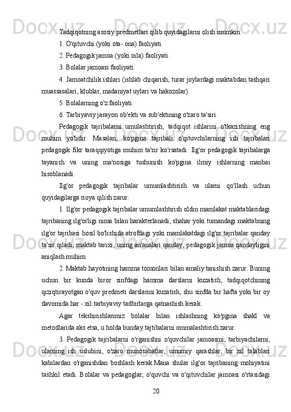 Tadqiqotning asosiy predmetlari qilib quyidagilarni olish mumkin.
1. O'qituvchi (yoki ota- ona) faoliyati.
2. Pedagogik jamoa (yoki oila) faoliyati.
3. Bolalar jamoasi faoliyati.
4. Jamoatchilik ishlari (ishlab chiqarish, turar joylardagi maktabdan tashqari
muassasalari, klublar, madaniyat uylari va hakozolar).
5. Bolalarning o'z faoliyati.
6. Tarbiyaviy jarayon ob'ekti va sub'ektining o'zaro ta'siri.
Pedagogik   tajribalarni   umulashtirish,   tadqiqot   ishlarini   o'tkazishning   eng
muhim   yo'lidir.   Masalan,   ko'pgina   tajribali   o'qituvchilarning   ish   tajribalari
pedagogik  fikr  taraqqiyotiga muhim   ta'sir  ko'rsatadi.  Ilg'or  pedagogik  tajribalarga
tayanish   va   uning   ma'nosiga   tushunish   ko'pgina   ilmiy   ishlarning   manbai
hisoblanadi. 
Ilg'or   pedagogik   tajribalar   umumlashtirish   va   ularni   qo'llash   uchun
quyidagilarga rioya qilish zarur:
1. Ilg'or pedagogik tajribalar umumlashtirish oldin mamlakat maktablaridagi
tajribaning ilg'orligi nima bilan harakterlanadi, shahar yoki tumandagi maktabning
ilg'or tajribasi hosil bo'lishida atrofdagi yoki mamlakatdagi ilg'or tajribalar qanday
ta'sir qiladi, maktab tarixi, uning an'analari qanday, pedagogik jamoa qandayligini
aniqlash muhim.
2. Maktab hayotining hamma tomonlari bilan amaliy tanishish zarur. Buning
uchun   bir   kunda   biror   sinfdagi   hamma   darslarni   kuzatish,   tadqiqotchining
qiziqtirayotgan o'quv predmeti darslarini kuzatish, shu sinfda bir hafta yoki bir oy
davomida har - xil tarbiyaviy tadbirlarga qatnashish kerak.
Agar   tekshirishlarimiz   bolalar   bilan   ishlashning   ko'pgina   shakl   va
metodlarida aks etsa, u holda bunday tajtibalarni ommalashtirish zarur.
3.   Pedagogik   tajribalarni   o'rganishni   o'quvchilar   jamoasini,   tarbiyachilarni,
ularning   ish   uslubini,   o'zaro   munosabatlar,   umumiy   qarashlar,   bir   xil   talablari
kabilardan   o'rganishdan   boshlash   kerak.Mana   shular   ilg'or   tajribaning   mohiyatini
tashkil   etadi.   Bolalar   va   pedagoglar,   o'quvchi   va   o'qituvchilar   jamoasi   o'rtasidagi
20 