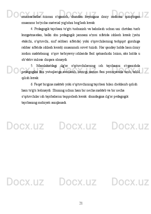 munosabatlar   tizimni   o'rganish,   shundan   keyingina   ilmiy   xodimni   qiziqtirgan
muammo bo'yicha material yig'ishni bog'lash kerak.
4. Pedagogik tajribani to'g'ri tushunish va baholash uchun uni chetdan turib
kuzgatmasdan,   balki   shu   pedagogik   jamoani   a'zosi   sifatida   ishlash   kerak   (ya'ni
etakchi,   o'qituvchi,   sinf   rahbari   sifatida)   yoki   o'quvchilarning   tadqiqot   guruhiga
rahbar sifatida ishlash kerak) muammoli sovet tuzish. Har qanday holda ham ilmiy
xodim maktabning   o'quv tarbiyaviy ishlarida faol  qatnashishi  lozim, aks holda u
ob'ektiv xulosa chiqara olmaydi.
5.   Mamlakatdagi   ilg'or   o'qituvchilarning   ish   tajribasini   o'rganishda
pedagogika fani yutuqlariga asoslanib, hozirgi zamon fani pozisiyasida turib, tahlil
qilish kerak.
6. Faqat birgina maktab yoki o'qituvchining tajribasi bilan cheklanib qolish 
ham to'g'ri kelmaydi. Shuning uchun ham bir necha maktab va bir necha 
o'qituvchilar ish tajribalarini taqqoslash kerak. shundagina ilg'or pedagogik 
tajribaning mohiyati aniqlanadi.
21 