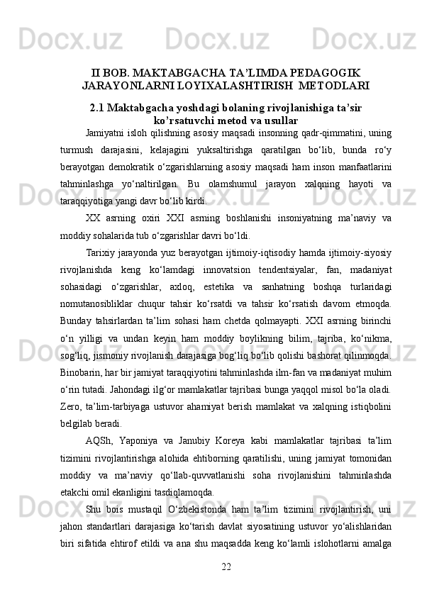 II BOB. MAKTABGACHA TA’LIMDA PEDAGOGIK
JARAYONLARNI LOYIXALASHTIRISH  METODLARI
2.1  Maktabgacha yoshdagi bolaning rivojlanishiga ta’sir
ko’rsatuvchi  metod va usullar
Jamiyatni  isloh   qilishning   asosiy   maqsadi   insonning   qadr-qimmatini,  uning
turmush   darajasini,   kelajagini   yuksaltirishga   qaratilgan   bo‘lib,   bunda   ro‘y
berayotgan   demokratik   o‘zgarishlarning   asosiy   maqsadi   ham   inson   manfaatlarini
tahminlashga   yo‘naltirilgan.   Bu   olamshumul   jarayon   xalqning   hayoti   va
taraqqiyotiga yangi davr bo‘lib kirdi. 
XX   asrning   oxiri   XXI   asrning   boshlanishi   insoniyatning   ma’naviy   va
moddiy sohalarida tub o‘zgarishlar davri bo‘ldi. 
Tarixiy jarayonda yuz berayotgan ijtimoiy-iqtisodiy hamda  ijtimoiy-siyosiy
rivojlanishda   keng   ko‘lamdagi   innovatsion   tendentsiyalar,   fan,   madaniyat
sohasidagi   o‘zgarishlar,   axloq,   estetika   va   sanhatning   boshqa   turlaridagi
nomutanosibliklar   chuqur   tahsir   ko‘rsatdi   va   tahsir   ko‘rsatish   davom   etmoqda.
Bunday   tahsirlardan   ta’lim   sohasi   ham   chetda   qolmayapti.   XXI   asrning   birinchi
o‘n   yilligi   va   undan   keyin   ham   moddiy   boylikning   bilim,   tajriba,   ko‘nikma,
sog‘liq, jismoniy rivojlanish darajasiga bog‘liq bo‘lib qolishi bashorat qilinmoqda.
Binobarin, har bir jamiyat taraqqiyotini tahminlashda ilm-fan va madaniyat muhim
o‘rin tutadi. Jahondagi ilg‘or mamlakatlar tajribasi bunga yaqqol misol bo‘la oladi.
Zero,   ta’lim-tarbiyaga   ustuvor   ahamiyat   berish   mamlakat   va   xalqning   istiqbolini
belgilab beradi. 
AQSh,   Yaponiya   va   Janubiy   Koreya   kabi   mamlakatlar   tajribasi   ta’lim
tizimini   rivojlantirishga   alohida   ehtiborning   qaratilishi,   uning   jamiyat   tomonidan
moddiy   va   ma’naviy   qo‘llab-quvvatlanishi   soha   rivojlanishini   tahminlashda
etakchi omil ekanligini tasdiqlamoqda. 
Shu   bois   mustaqil   O‘zbekistonda   ham   ta’lim   tizimini   rivojlantirish,   uni
jahon   standartlari   darajasiga   ko‘tarish   davlat   siyosatining   ustuvor   yo‘alishlaridan
biri  sifatida ehtirof  etildi  va  ana shu maqsadda  keng ko‘lamli  islohotlarni  amalga
22 