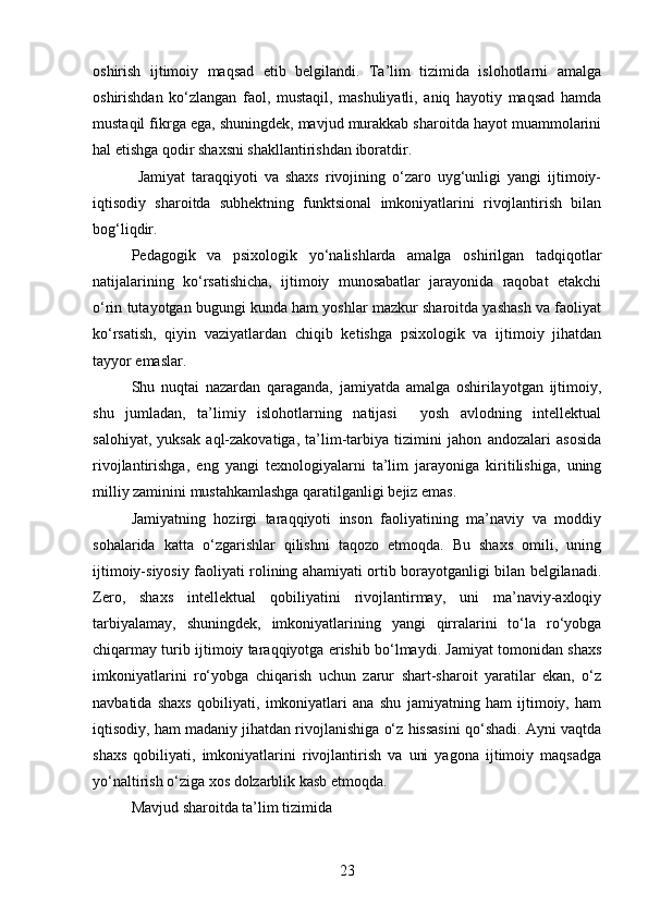 oshirish   ijtimoiy   maqsad   etib   belgilandi.   Ta’lim   tizimida   islohotlarni   amalga
oshirishdan   ko‘zlangan   faol,   mustaqil,   mashuliyatli,   aniq   hayotiy   maqsad   hamda
mustaqil fikrga ega, shuningdek, mavjud murakkab sharoitda hayot muammolarini
hal etishga qodir shaxsni shakllantirishdan iboratdir.
  Jamiyat   taraqqiyoti   va   shaxs   rivojining   o‘zaro   uyg‘unligi   yangi   ijtimoiy-
iqtisodiy   sharoitda   subhektning   funktsional   imkoniyatlarini   rivojlantirish   bilan
bog‘liqdir.  
Pedagogik   va   psixologik   yo‘nalishlarda   amalga   oshirilgan   tadqiqotlar
natijalarining   ko‘rsatishicha,   ijtimoiy   munosabatlar   jarayonida   raqobat   etakchi
o‘rin tutayotgan bugungi kunda ham yoshlar mazkur sharoitda yashash va faoliyat
ko‘rsatish,   qiyin   vaziyatlardan   chiqib   ketishga   psixologik   va   ijtimoiy   jihatdan
tayyor emaslar. 
Shu   nuqtai   nazardan   qaraganda,   jamiyatda   amalga   oshirilayotgan   ijtimoiy,
shu   jumladan,   ta’limiy   islohotlarning   natijasi     yosh   avlodning   intellektual
salohiyat,   yuksak   aql-zakovatiga,   ta’lim-tarbiya   tizimini   jahon   andozalari   asosida
rivojlantirishga,   eng   yangi   texnologiyalarni   ta’lim   jarayoniga   kiritilishiga,   uning
milliy zaminini mustahkamlashga qaratilganligi bejiz emas.
Jamiyatning   hozirgi   taraqqiyoti   inson   faoliyatining   ma’naviy   va   moddiy
sohalarida   katta   o‘zgarishlar   qilishni   taqozo   etmoqda.   Bu   shaxs   omili,   uning
ijtimoiy-siyosiy faoliyati rolining ahamiyati ortib borayotganligi bilan belgilanadi.
Zero,   shaxs   intellektual   qobiliyatini   rivojlantirmay,   uni   ma’naviy-axloqiy
tarbiyalamay,   shuningdek,   imkoniyatlarining   yangi   qirralarini   to‘la   ro‘yobga
chiqarmay turib ijtimoiy taraqqiyotga erishib bo‘lmaydi. Jamiyat tomonidan shaxs
imkoniyatlarini   ro‘yobga   chiqarish   uchun   zarur   shart-sharoit   yaratilar   ekan,   o‘z
navbatida   shaxs   qobiliyati,   imkoniyatlari   ana   shu   jamiyatning   ham   ijtimoiy,   ham
iqtisodiy, ham madaniy jihatdan rivojlanishiga o‘z hissasini qo‘shadi. Ayni vaqtda
shaxs   qobiliyati,   imkoniyatlarini   rivojlantirish   va   uni   yagona   ijtimoiy   maqsadga
yo‘naltirish o‘ziga xos dolzarblik kasb etmoqda. 
Mavjud sharoitda ta’lim tizimida 
23 