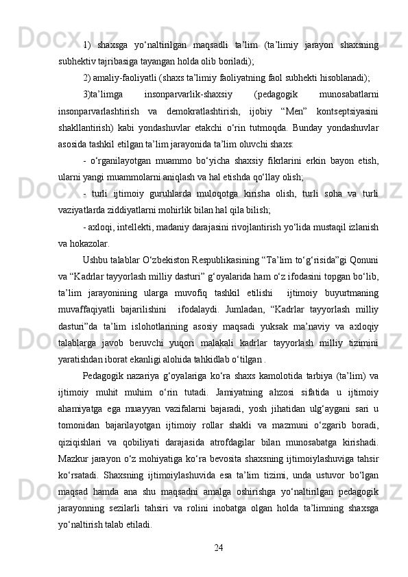 1)   shaxsga   yo‘naltirilgan   maqsadli   ta’lim   (ta’limiy   jarayon   shaxsning
subhektiv tajribasiga tayangan holda olib boriladi); 
2) amaliy-faoliyatli (shaxs ta’limiy faoliyatning faol subhekti hisoblanadi); 
3)ta’limga   insonparvarlik-shaxsiy   (pedagogik   munosabatlarni
insonparvarlashtirish   va   demokratlashtirish,   ijobiy   “Men”   kontseptsiyasini
shakllantirish)   kabi   yondashuvlar   etakchi   o‘rin   tutmoqda.   Bunday   yondashuvlar
asosida tashkil etilgan ta’lim jarayonida ta’lim oluvchi shaxs: 
-   o‘rganilayotgan   muammo   bo‘yicha   shaxsiy   fikrlarini   erkin   bayon   etish,
ularni yangi muammolarni aniqlash va hal etishda qo‘llay olish; 
-   turli   ijtimoiy   guruhlarda   muloqotga   kirisha   olish,   turli   soha   va   turli
vaziyatlarda ziddiyatlarni mohirlik bilan hal qila bilish;
- axloqi, intellekti, madaniy darajasini rivojlantirish yo‘lida mustaqil izlanish
va hokazolar.
Ushbu talablar O‘zbekiston Respublikasining “Ta’lim to‘g‘risida”gi Qonuni
va “Kadrlar tayyorlash milliy dasturi” g‘oyalarida ham o‘z ifodasini topgan bo‘lib,
ta’lim   jarayonining   ularga   muvofiq   tashkil   etilishi     ijtimoiy   buyurtmaning
muvaffaqiyatli   bajarilishini     ifodalaydi.   Jumladan,   “Kadrlar   tayyorlash   milliy
dasturi”da   ta’lim   islohotlarining   asosiy   maqsadi   yuksak   ma’naviy   va   axloqiy
talablarga   javob   beruvchi   yuqori   malakali   kadrlar   tayyorlash   milliy   tizimini
yaratishdan iborat ekanligi alohida tahkidlab o‘tilgan .
Pedagogik   nazariya   g‘oyalariga   ko‘ra   shaxs   kamolotida   tarbiya   (ta’lim)   va
ijtimoiy   muhit   muhim   o‘rin   tutadi.   Jamiyatning   ahzosi   sifatida   u   ijtimoiy
ahamiyatga   ega   muayyan   vazifalarni   bajaradi,   yosh   jihatidan   ulg‘aygani   sari   u
tomonidan   bajarilayotgan   ijtimoiy   rollar   shakli   va   mazmuni   o‘zgarib   boradi,
qiziqishlari   va   qobiliyati   darajasida   atrofdagilar   bilan   munosabatga   kirishadi.
Mazkur  jarayon  o‘z  mohiyatiga  ko‘ra  bevosita   shaxsning   ijtimoiylashuviga  tahsir
ko‘rsatadi.   Shaxsning   ijtimoiylashuvida   esa   ta’lim   tizimi,   unda   ustuvor   bo‘lgan
maqsad   hamda   ana   shu   maqsadni   amalga   oshirishga   yo‘naltirilgan   pedagogik
jarayonning   sezilarli   tahsiri   va   rolini   inobatga   olgan   holda   ta’limning   shaxsga
yo‘naltirish talab etiladi. 
24 