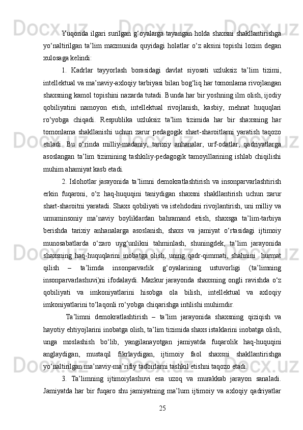 Yuqorida ilgari surilgan g‘oyalarga tayangan holda shaxsni  shakllantirishga
yo‘naltirilgan   ta’lim   mazmunida   quyidagi   holatlar   o‘z   aksini   topishi   lozim   degan
xulosaga kelindi:
1.   Kadrlar   tayyorlash   borasidagi   davlat   siyosati   uzluksiz   ta’lim   tizimi,
intellektual va ma’naviy-axloqiy tarbiyasi bilan bog‘liq har tomonlama rivojlangan
shaxsning kamol topishini nazarda tutadi. Bunda har bir yoshning ilm olish, ijodiy
qobiliyatini   namoyon   etish,   intellektual   rivojlanish,   kasbiy,   mehnat   huquqlari
ro‘yobga   chiqadi.   Respublika   uzluksiz   ta’lim   tizimida   har   bir   shaxsning   har
tomonlama   shakllanishi   uchun   zarur   pedagogik   shart-sharoitlarni   yaratish   taqozo
etiladi.   Bu   o‘rinda   milliy-madaniy,   tarixiy   anhanalar,   urf-odatlar,   qadriyatlarga
asoslangan   ta’lim   tizimining   tashkiliy-pedagogik   tamoyillarining   ishlab   chiqilishi
muhim ahamiyat kasb etadi.
2. Islohotlar  jarayonida  ta’limni   demokratlashtirish  va  insonparvarlashtirish
erkin   fuqaroni,   o‘z   haq-huquqini   taniydigan   shaxsni   shakllantirish   uchun   zarur
shart-sharoitni yaratadi. Shaxs qobiliyati va istehdodini rivojlantirish, uni milliy va
umuminsoniy   ma’naviy   boyliklardan   bahramand   etish,   shaxsga   ta’lim-tarbiya
berishda   tarixiy   anhanalarga   asoslanish,   shaxs   va   jamiyat   o‘rtasidagi   ijtimoiy
munosabatlarda   o‘zaro   uyg‘unlikni   tahminlash,   shuningdek,   ta’lim   jarayonida
shaxsning   haq-huquqlarini   inobatga   olish,   uning   qadr-qimmati,   shahnini     hurmat
qilish   –   ta’limda   insonparvarlik   g‘oyalarining   ustuvorligi   (ta’limning
insonparvarlashuvi)ni   ifodalaydi.   Mazkur   jarayonda   shaxsning   ongli   ravishda   o‘z
qobiliyati   va   imkoniyatlarini   hisobga   ola   bilish,   intellektual   va   axloqiy
imkoniyatlarini to‘laqonli ro‘yobga chiqarishga intilishi muhimdir.
  Ta’limni   demokratlashtirish   –   ta’lim   jarayonida   shaxsning   qiziqish   va
hayotiy ehtiyojlarini inobatga olish, ta’lim tizimida shaxs istaklarini inobatga olish,
unga   moslashish   bo‘lib,   yangilanayotgan   jamiyatda   fuqarolik   haq-huquqini
anglaydigan,   mustaqil   fikrlaydigan,   ijtimoiy   faol   shaxsni   shakllantirishga
yo‘naltirilgan ma’naviy-ma’rifiy tadbirlarni tashkil etishni taqozo etadi. 
3.   Ta’limning   ijtimoiylashuvi   esa   uzoq   va   murakkab   jarayon   sanaladi.
Jamiyatda   har   bir   fuqaro  shu   jamiyatning   ma’lum   ijtimoiy   va  axloqiy   qadriyatlar
25
