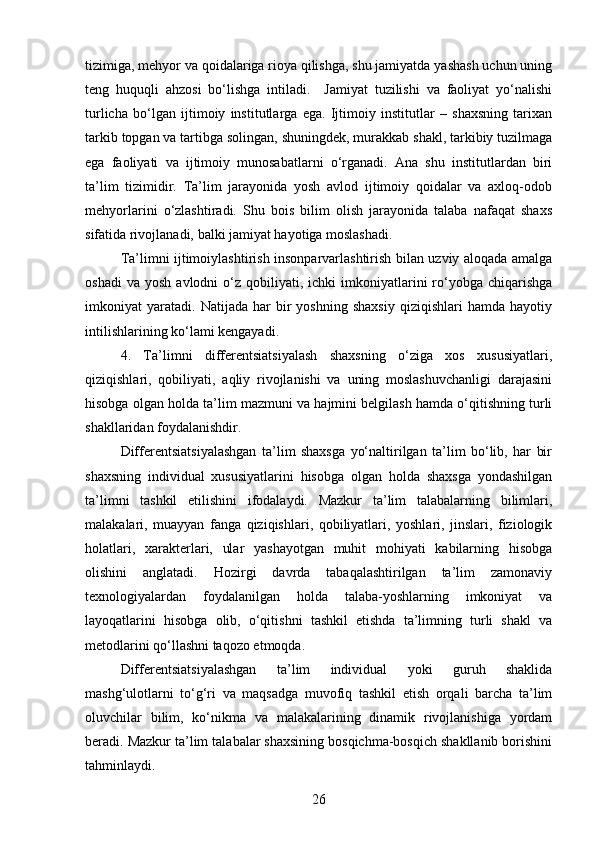 tizimiga, mehyor va qoidalariga rioya qilishga, shu jamiyatda yashash uchun uning
teng   huquqli   ahzosi   bo‘lishga   intiladi.     Jamiyat   tuzilishi   va   faoliyat   yo‘nalishi
turlicha   bo‘lgan   ijtimoiy   institutlarga   ega.   Ijtimoiy   institutlar   –   shaxsning   tarixan
tarkib topgan va tartibga solingan, shuningdek, murakkab shakl, tarkibiy tuzilmaga
ega   faoliyati   va   ijtimoiy   munosabatlarni   o‘rganadi.   Ana   shu   institutlardan   biri
ta’lim   tizimidir.   Ta’lim   jarayonida   yosh   avlod   ijtimoiy   qoidalar   va   axloq-odob
mehyorlarini   o‘zlashtiradi.   Shu   bois   bilim   olish   jarayonida   talaba   nafaqat   shaxs
sifatida rivojlanadi, balki jamiyat hayotiga moslashadi. 
Ta’limni ijtimoiylashtirish insonparvarlashtirish bilan uzviy aloqada amalga
oshadi  va   yosh  avlodni  o‘z  qobiliyati,  ichki   imkoniyatlarini   ro‘yobga  chiqarishga
imkoniyat   yaratadi.   Natijada  har   bir   yoshning   shaxsiy   qiziqishlari   hamda  hayotiy
intilishlarining ko‘lami kengayadi.
4.   Ta’limni   differentsiatsiyalash   shaxsning   o‘ziga   xos   xususiyatlari,
qiziqishlari,   qobiliyati,   aqliy   rivojlanishi   va   uning   moslashuvchanligi   darajasini
hisobga olgan holda ta’lim mazmuni va hajmini belgilash hamda o‘qitishning turli
shakllaridan foydalanishdir. 
Differentsiatsiyalashgan   ta’lim   shaxsga   yo‘naltirilgan   ta’lim   bo‘lib,   har   bir
shaxsning   individual   xususiyatlarini   hisobga   olgan   holda   shaxsga   yondashilgan
ta’limni   tashkil   etilishini   ifodalaydi.   Mazkur   ta’lim   talabalarning   bilimlari,
malakalari,   muayyan   fanga   qiziqishlari,   qobiliyatlari,   yoshlari,   jinslari,   fiziologik
holatlari,   xarakterlari,   ular   yashayotgan   muhit   mohiyati   kabilarning   hisobga
olishini   anglatadi.   Hozirgi   davrda   tabaqalashtirilgan   ta’lim   zamonaviy
texnologiyalardan   foydalanilgan   holda   talaba-yoshlarning   imkoniyat   va
layoqatlarini   hisobga   olib,   o‘qitishni   tashkil   etishda   ta’limning   turli   shakl   va
metodlarini qo‘llashni taqozo etmoqda.
Differentsiatsiyalashgan   ta’lim   individual   yoki   guruh   shaklida
mashg‘ulotlarni   to‘g‘ri   va   maqsadga   muvofiq   tashkil   etish   orqali   barcha   ta’lim
oluvchilar   bilim,   ko‘nikma   va   malakalarining   dinamik   rivojlanishiga   yordam
beradi. Mazkur ta’lim talabalar shaxsining bosqichma-bosqich shakllanib borishini
tahminlaydi.
26 