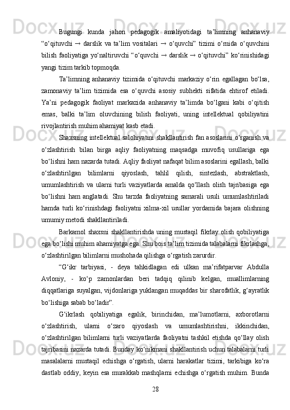 Bugungi   kunda   jahon   pedagogik   amaliyotidagi   ta’limning   anhanaviy
“o‘qituvchi      darslik   va   ta’lim   vositalari      o‘quvchi”   tizimi   o‘rnida   o‘quvchini
bilish faoliyatiga yo‘naltiruvchi “o‘quvchi      darslik      o‘qituvchi” ko‘rinishidagi
yangi tizim tarkib topmoqda.
Ta’limning   anhanaviy   tizimida   o‘qituvchi   markaziy   o‘rin   egallagan   bo‘lsa,
zamonaviy   ta’lim   tizimida   esa   o‘quvchi   asosiy   subhekti   sifatida   ehtirof   etiladi.
Ya’ni   pedagogik   faoliyat   markazida   anhanaviy   ta’limda   bo‘lgani   kabi   o‘qitish
emas,   balki   ta’lim   oluvchining   bilish   faoliyati,   uning   intellektual   qobiliyatini
rivojlantirish muhim ahamiyat kasb etadi.
Shaxsning intellektual salohiyatini shakllantirish fan asoslarini  o‘rganish va
o‘zlashtirish   bilan   birga   aqliy   faoliyatning   maqsadga   muvofiq   usullariga   ega
bo‘lishni ham nazarda tutadi. Aqliy faoliyat nafaqat bilim asoslarini egallash, balki
o‘zlashtirilgan   bilimlarni   qiyoslash,   tahlil   qilish,   sintezlash,   abstraktlash,
umumlashtirish   va   ularni   turli   vaziyatlarda   amalda   qo‘llash   olish   tajribasiga   ega
bo‘lishni   ham   anglatadi.   Shu   tarzda   faoliyatning   samarali   usuli   umumlashtiriladi
hamda   turli   ko‘rinishdagi   faoliyatni   xilma-xil   usullar   yordamida   bajara   olishning
umumiy metodi shakllantiriladi. 
Barkamol  shaxsni  shakllantirishda  uning  mustaqil  fikrlay  olish  qobiliyatiga
ega bo‘lishi muhim ahamiyatga ega. Shu bois ta’lim tizimida talabalarni fikrlashga,
o‘zlashtirilgan bilimlarni mushohada qilishga o‘rgatish zarurdir.
“G‘ikr   tarbiyasi,   -   deya   tahkidlagan   edi   ulkan   ma’rifatparvar   Abdulla
Avloniy,   -   ko‘p   zamonlardan   beri   tadqiq   qilinib   kelgan,   muallimlarning
diqqatlariga suyalgan, vijdonlariga yuklangan muqaddas bir sharofatlik, g‘ayratlik
bo‘lishiga sabab bo‘ladir”.
G‘ikrlash   qobiliyatiga   egalik,   birinchidan,   ma’lumotlarni,   axborotlarni
o‘zlashtirish,   ularni   o‘zaro   qiyoslash   va   umumlashtirishni,   ikkinchidan,
o‘zlashtirilgan   bilimlarni   turli   vaziyatlarda   faoliyatni   tashkil   etishda   qo‘llay   olish
tajribasini nazarda tutadi. Bunday ko‘nikmani shakllantirish uchun talabalarni turli
masalalarni   mustaqil   echishga   o‘rgatish,   ularni   harakatlar   tizimi,   tarkibiga   ko‘ra
dastlab   oddiy,   keyin   esa   murakkab   mashqlarni   echishga   o‘rgatish   muhim.   Bunda
28 