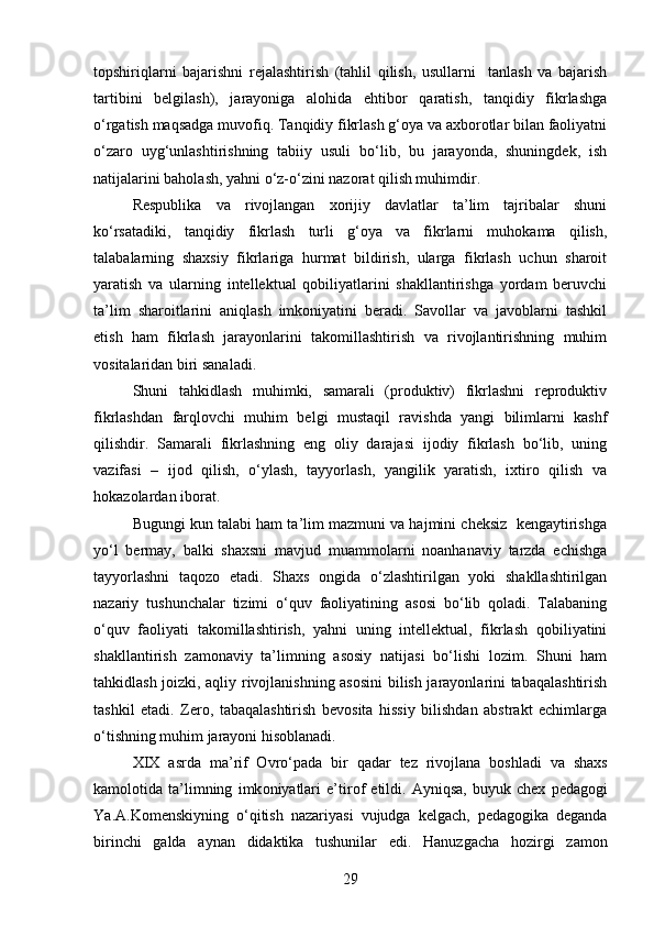 topshiriqlarni   bajarishni   rejalashtirish   (tahlil   qilish,   usullarni     tanlash   va   bajarish
tartibini   belgilash),   jarayoniga   alohida   ehtibor   qaratish,   tanqidiy   fikrlashga
o‘rgatish maqsadga muvofiq. Tanqidiy fikrlash g‘oya va axborotlar bilan faoliyatni
o‘zaro   uyg‘unlashtirishning   tabiiy   usuli   bo‘lib,   bu   jarayonda,   shuningdek,   ish
natijalarini baholash, yahni o‘z-o‘zini nazorat qilish muhimdir. 
Respublika   va   rivojlangan   xorijiy   davlatlar   ta’lim   tajribalar   shuni
ko‘rsatadiki,   tanqidiy   fikrlash   turli   g‘oya   va   fikrlarni   muhokama   qilish,
talabalarning   shaxsiy   fikrlariga   hurmat   bildirish,   ularga   fikrlash   uchun   sharoit
yaratish   va   ularning   intellektual   qobiliyatlarini   shakllantirishga   yordam   beruvchi
ta’lim   sharoitlarini   aniqlash   imkoniyatini   beradi.   Savollar   va   javoblarni   tashkil
etish   ham   fikrlash   jarayonlarini   takomillashtirish   va   rivojlantirishning   muhim
vositalaridan biri sanaladi. 
Shuni   tahkidlash   muhimki,   samarali   (produktiv)   fikrlashni   reproduktiv
fikrlashdan   farqlovchi   muhim   belgi   mustaqil   ravishda   yangi   bilimlarni   kashf
qilishdir.   Samarali   fikrlashning   eng   oliy   darajasi   ijodiy   fikrlash   bo‘lib,   uning
vazifasi   –   ijod   qilish,   o‘ylash,   tayyorlash,   yangilik   yaratish,   ixtiro   qilish   va
hokazolardan iborat.
Bugungi kun talabi ham ta’lim mazmuni va hajmini cheksiz  kengaytirishga
yo‘l   bermay,   balki   shaxsni   mavjud   muammolarni   noanhanaviy   tarzda   echishga
tayyorlashni   taqozo   etadi.   Shaxs   ongida   o‘zlashtirilgan   yoki   shakllashtirilgan
nazariy   tushunchalar   tizimi   o‘quv   faoliyatining   asosi   bo‘lib   qoladi.   Talabaning
o‘quv   faoliyati   takomillashtirish,   yahni   uning   intellektual,   fikrlash   qobiliyatini
shakllantirish   zamonaviy   ta’limning   asosiy   natijasi   bo‘lishi   lozim.   Shuni   ham
tahkidlash joizki, aqliy rivojlanishning asosini  bilish jarayonlarini tabaqalashtirish
tashkil   etadi.   Zero,   tabaqalashtirish   bevosita   hissiy   bilishdan   abstrakt   echimlarga
o‘tishning muhim jarayoni hisoblanadi. 
XIX   asrda   ma ’ rif   O vro ‘ pada   bir   qadar   tez   riv o jlana   b o shladi   va   shaxs
kam o l o tida   ta ’ limning   imk o niyatlari   e ’ tir o f   etildi .   Ayniqsa ,   buyuk   chex   pedag o gi
Ya . A . K o menskiyning   o ‘ qitish   nazariyasi   vujudga   kelgach ,   pedag o gika   deganda
birinchi   galda   aynan   didaktika   tushunilar   edi .   Hanuzgacha   h o zirgi   zam o n
29 