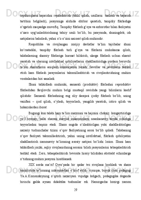 topshiriqlarni   bajarishni   rejalashtirish   (tahlil   qilish,   usullarni     tanlash   va   bajarish
tartibini   belgilash),   jarayoniga   alohida   ehtibor   qaratish,   tanqidiy   fikrlashga
o‘rgatish maqsadga muvofiq. Tanqidiy fikrlash g‘oya va axborotlar bilan faoliyatni
o‘zaro   uyg‘unlashtirishning   tabiiy   usuli   bo‘lib,   bu   jarayonda,   shuningdek,   ish
natijalarini baholash, yahni o‘z-o‘zini nazorat qilish muhimdir. 
Respublika   va   rivojlangan   xorijiy   davlatlar   ta’lim   tajribalar   shuni
ko‘rsatadiki,   tanqidiy   fikrlash   turli   g‘oya   va   fikrlarni   muhokama   qilish,
talabalarning   shaxsiy   fikrlariga   hurmat   bildirish,   ularga   fikrlash   uchun   sharoit
yaratish   va   ularning   intellektual   qobiliyatlarini   shakllantirishga   yordam   beruvchi
ta’lim   sharoitlarini   aniqlash   imkoniyatini   beradi.   Savollar   va   javoblarni   tashkil
etish   ham   fikrlash   jarayonlarini   takomillashtirish   va   rivojlantirishning   muhim
vositalaridan biri sanaladi. 
Shuni   tahkidlash   muhimki,   samarali   (produktiv)   fikrlashni   reproduktiv
fikrlashdan   farqlovchi   muhim   belgi   mustaqil   ravishda   yangi   bilimlarni   kashf
qilishdir.   Samarali   fikrlashning   eng   oliy   darajasi   ijodiy   fikrlash   bo‘lib,   uning
vazifasi   –   ijod   qilish,   o‘ylash,   tayyorlash,   yangilik   yaratish,   ixtiro   qilish   va
hokazolardan iborat.
Bugungi kun talabi ham ta’lim mazmuni va hajmini cheksiz  kengaytirishga
yo‘l   bermay,   balki   shaxsni   mavjud   muammolarni   noanhanaviy   tarzda   echishga
tayyorlashni   taqozo   etadi.   Shaxs   ongida   o‘zlashtirilgan   yoki   shakllashtirilgan
nazariy   tushunchalar   tizimi   o‘quv   faoliyatining   asosi   bo‘lib   qoladi.   Talabaning
o‘quv   faoliyati   takomillashtirish,   yahni   uning   intellektual,   fikrlash   qobiliyatini
shakllantirish   zamonaviy   ta’limning   asosiy   natijasi   bo‘lishi   lozim.   Shuni   ham
tahkidlash joizki, aqliy rivojlanishning asosini  bilish jarayonlarini tabaqalashtirish
tashkil   etadi.   Zero,   tabaqalashtirish   bevosita   hissiy   bilishdan   abstrakt   echimlarga
o‘tishning muhim jarayoni hisoblanadi. 
XIX   asrda   ma ’ rif   O vro ‘ pada   bir   qadar   tez   riv o jlana   b o shladi   va   shaxs
kam o l o tida   ta ’ limning   imk o niyatlari   e ’ tir o f   etildi .   Ayniqsa ,   buyuk   chex   pedag o gi
Ya . A . K o menskiyning   o ‘ qitish   nazariyasi   vujudga   kelgach ,   pedag o gika   deganda
birinchi   galda   aynan   didaktika   tushunilar   edi .   Hanuzgacha   h o zirgi   zam o n
29