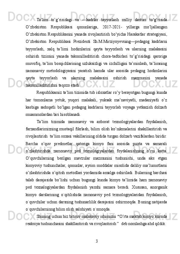 Ta’lim   to’g’risidagi   va   ―kadrlar   tayyorlash   milliy   dasturi   to’g’risida
O’zbekiston   Respublikasi   qonunlariga,   2017-2021-   yillarga   mo’ljallangan
O’zbekiston Respublikasini  yanada rivojlantirish bo’yicha Harakatlar strategiyasi,
O’zbekiston   Respublikasi   Prezidenti   Sh.M.Mirziyo y evning―pedagog   kadrlarni
tayyorlash,   xalq   ta’limi   h odimlarini   qayta   tayyorlash   va   ularning   malakasini
oshirish   tizimini   yanada   takomillashtirish   chora-tadbirlari   to’g’risidagi   qaroriga
muvofiq,   ta’lim   bosqichlarining   uzluksizligi   va   izchilligini   ta’minlash,   ta’limning
zamonaviy   metodologiyasini   yaratish   hamda   ular   asosida   pedagog   h odimlarini
qayta   tayyorlash   va   ularning   malakasini   oshirish   mazmunini   yanada
takomillashtirishni taqozo etadi.   
Respublikamiz ta’lim tizimida tub isloxatlar ro’y berayotgan bugungi kunda
har   tomonlama   yetuk,   yuqori   malakali,   yuksak   ma’naviyatli,   madaniyatli   o’z
kasbiga   sadoqatli   bo’lgan   pedagog   kadrlarni   tayyorlab   voyaga   yetkazish   dolzarb
muammolardan biri hisoblanadi.  
Ta’lim   tizimida   zamonaviy   va   axborat   texnologiyalardan   foydalanish,
farzandlarimizning mustaqil  fikrlash, bilim  olish ko’nikmalarini shakillantirish va
rivojlantirish  ta’lim soxasi vakillarining oldida turgan dolzarb vazifalardan biridir.
Barcha   o’quv   predmetlar   qatoriga   kimyo   fani   asosida   puxta   va   samarali
o’zlashtirishda   zamonaviy   ped   texnologiyalardan   foydalanishning   o’rni   katta.
O’quvchilarning   berilgan   mavzular   mazmunini   tushunishi,   unda   aks   etgan
kimyoviy   tushunchalar,   qonunlar,   ayrim   moddalar   misolida   daliliy   ma’lumotlarni
o’zlashtirishda o’qitish metodlari yordamida amalga oshiriladi. Bularning barchasi
talab   darajasida   bo’lishi   uchun   bugungi   kunda   kimyo   ta’limida   ham   zamonaviy
ped   texnalogiyalardan   foydalanish   yaxshi   samara   beradi.   Xususan,   anorganik
kimyo   darslarining   o`qitilishida   zamonaviy   ped   texnologiyalaridan   foydalanish,
o`quvchilar   uchun darsning  tushunarlilik darajasini  oshirmoqda.  Buning  natijasda
o`quvchilarninng bilim olish salohiyati o`smoqda.
Shuning uchun biz bitiruv malakaviy ishimizni  “ O’rta maktab kimyo kursida
reaksiya tushunchasini shakllantirish va rivojlantirish ”    deb nomlashga ahd qildik.
3 