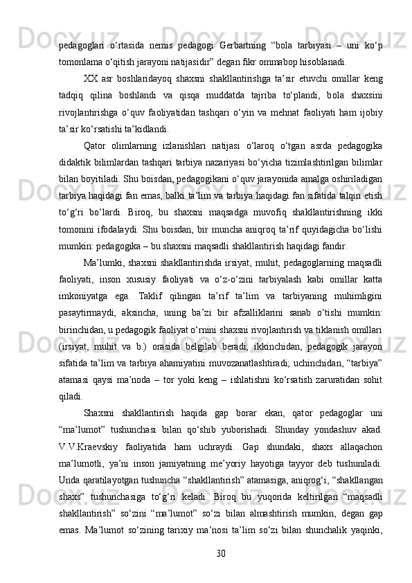 pedag o glari   o ‘ rtasida   nemis   pedag o gi   Gerbartning   “ b o la   tarbiyasi   –   uni   ko ‘ p
t o m o nlama   o ‘ qitish   jarayoni   natijasidir ”  degan   fikr  o mmab o p   his o blanadi .
XX   asr   b o shlaridayoq   shaxsni   shakllantirishga   ta’sir   etuvchi   o millar   keng
tadqiq   qilina   b o shlandi   va   qisqa   muddatda   tajriba   to‘plandi,   b o la   shaxsini
riv o jlantirishga   o‘quv   fa o liyatidan   tashqari   o‘yin   va   mehnat   fa o liyati   ham   ij o biy
ta’sir ko‘rsatishi ta’kidlandi.
Qator   olimlarning   izlanishlari   natijasi   o‘laroq   o‘tgan   asrda   pedagogika
didaktik bilimlardan tashqari tarbiya nazariyasi bo‘yicha tizimlashtirilgan bilimlar
bilan boyitiladi. Shu boisdan, pedagogikani o‘quv jarayonida amalga oshiriladigan
tarbiya haqidagi fan emas, balki ta’lim va tarbiya haqidagi fan sifatida talqin etish
to‘g‘ri   bo‘lardi.   Biroq,   bu   shaxsni   maqsadga   muvofiq   shakllantirishning   ikki
tomonini   ifodalaydi.   Shu   boisdan,   bir   muncha   aniqroq   ta’rif   quyidagicha   bo‘lishi
mumkin: pedagogika – bu shaxsni maqsadli shakllantirish haqidagi fandir.
Ma’lumki, shaxsni   shakllantirishda  irsiyat,  muhit,  pedagoglarning maqsadli
faoliyati,   inson   xususiy   faoliyati   va   o‘z-o‘zini   tarbiyalash   kabi   omillar   katta
imkoniyatga   ega.   Taklif   qilingan   ta’rif   ta’lim   va   tarbiyaning   muhimligini
pasaytirmaydi,   aksincha,   uning   ba’zi   bir   afzalliklarini   sanab   o‘tishi   mumkin:
birinchidan, u pedagogik faoliyat o‘rnini shaxsni rivojlantirish va tiklanish omillari
(irsiyat,   muhit   va   b.)   orasida   belgilab   beradi;   ikkinchidan,   pedagogik   jarayon
sifatida ta’lim va tarbiya ahamiyatini  muvozanatlashtiradi;  uchinchidan, “tarbiya”
atamasi   qaysi   ma’noda   –   tor   yoki   keng   –   ishlatishni   ko‘rsatish   zaruratidan   sohit
qiladi. 
Shaxsni   shakllantirish   haqida   gap   b o rar   ekan,   qat o r   pedag o glar   uni
“ma’lum o t”   tushunchasi   bilan   qo‘shib   yub o rishadi.   Shunday   yondashuv   akad.
V.V.Kraevskiy   faoliyatida   ham   uchraydi.   Gap   shundaki,   shaxs   allaqachon
ma’lumotli,   ya’ni   inson   jamiyatning   me’yoriy   hayotiga   tayyor   deb   tushuniladi.
Unda   qaratilayotgan   tushuncha  “ shakllantirish ”  atamasiga ,  aniqrog‘i , “ shakllangan
shaxs ”   tushunchasiga   to‘g‘ri   keladi .   Biroq   bu   yuqorida   keltirilgan   “ maqsadli
shakllantirish ”   so‘zini   “ ma ’ lumot ”   so‘zi   bilan   almashtirish   mumkin ,   degan   gap
emas .   Ma’lumot   so‘zining   tarixiy   ma’nosi   ta’lim   so‘zi   bilan   shunchalik   yaqinki,
30 