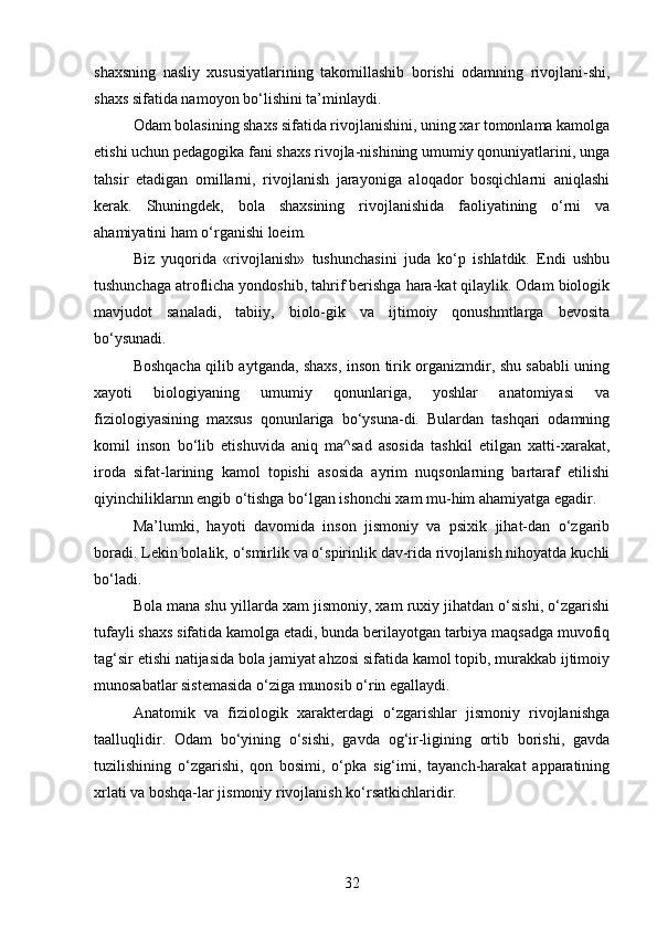 shaxsning   nasliy   xususiyatlarining   takomillashib   borishi   odamning   rivojlani-shi,
shaxs sifatida namoyon bo‘lishini ta’minlaydi.
Odam bolasining shaxs sifatida rivojlanishini, uning xar tomonlama kamolga
etishi uchun pedagogika fani shaxs rivojla-nishining umumiy qonuniyatlarini, unga
tahsir   etadigan   omillarni,   rivojlanish   jarayoniga   aloqador   bosqichlarni   aniqlashi
kerak.   Shuningdek,   bola   shaxsining   rivojlanishida   faoliyatining   o‘rni   va
ahamiyatini ham o‘rganishi loeim.
Biz   yuqorida   «rivojlanish»   tushunchasini   juda   ko‘p   ishlatdik.   Endi   ushbu
tushunchaga atroflicha yondoshib, tahrif berishga hara-kat qilaylik. Odam biologik
mavjudot   sanaladi,   tabiiy,   biolo-gik   va   ijtimoiy   qonushmtlarga   bevosita
bo‘ysunadi.
Boshqacha qilib aytganda, shaxs, inson tirik organizmdir, shu sababli uning
xayoti   biologiyaning   umumiy   qonunlariga,   yoshlar   anatomiyasi   va
fiziologiyasining   maxsus   qonunlariga   bo‘ysuna-di.   Bulardan   tashqari   odamning
komil   inson   bo‘lib   etishuvida   aniq   ma^sad   asosida   tashkil   etilgan   xatti-xarakat,
iroda   sifat-larining   kamol   topishi   asosida   ayrim   nuqsonlarning   bartaraf   etilishi
qiyinchiliklarnn engib o‘tishga bo‘lgan ishonchi xam mu-him ahamiyatga egadir.
Ma’lumki,   hayoti   davomida   inson   jismoniy   va   psixik   jihat-dan   o‘zgarib
boradi. Lekin bolalik, o‘smirlik va o‘spirinlik dav-rida rivojlanish nihoyatda kuchli
bo‘ladi.
Bola mana shu yillarda xam jismoniy, xam ruxiy jihatdan o‘sishi, o‘zgarishi
tufayli shaxs sifatida kamolga etadi, bunda berilayotgan tarbiya maqsadga muvofiq
tag‘sir etishi natijasida bola jamiyat ahzosi sifatida kamol topib, murakkab ijtimoiy
munosabatlar sistemasida o‘ziga munosib o‘rin egallaydi. 
Anatomik   va   fiziologik   xarakterdagi   o‘zgarishlar   jismoniy   rivojlanishga
taalluqlidir.   Odam   bo‘yining   o‘sishi,   gavda   og‘ir-ligining   ortib   borishi,   gavda
tuzilishining   o‘zgarishi,   qon   bosimi,   o‘pka   sig‘imi,   tayanch-harakat   apparatining
xrlati va boshqa-lar jismoniy rivojlanish ko‘rsatkichlaridir.
32 