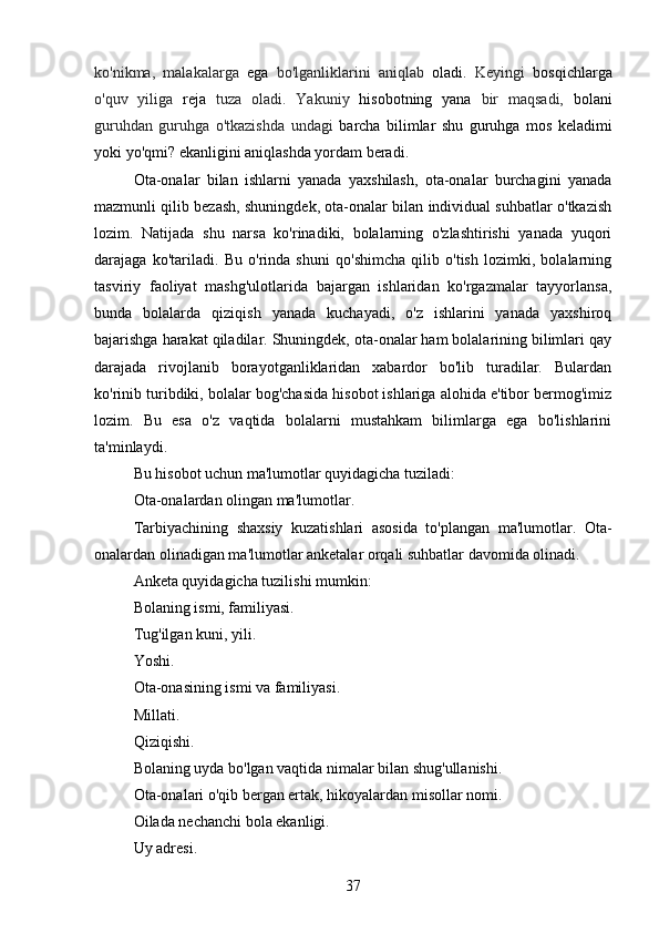 ko'nikma,   malakalarga   ega   bo'lganliklarini   aniqlab   oladi.   Keyingi   bosqichlarga
o'quv   yiliga   reja   tuza   oladi.   Yakuniy   hisobotning   yana   bir   maqsadi,   bolani
guruhdan   guruhga   o'tkazishda   undagi   barcha   bilimlar   shu   guruhga   mos   keladimi
yoki yo'qmi? ekanligini aniqlashda yordam beradi.
Ota-onalar   bilan   ishlarni   yanada   yaxshilash,   ota-onalar   burchagini   yanada
mazmunli qilib bezash, shuningdek, ota-onalar bilan individual suhbatlar o'tkazish
lozim.   Natijada   shu   narsa   ko'rinadiki,   bolalarning   o'zlashtirishi   yanada   yuqori
darajaga   ko'tariladi.   Bu   o'rinda   shuni   qo'shimcha   qilib   o'tish   lozimki,   bolalarning
tasviriy   faoliyat   mashg'ulotlarida   bajargan   ishlaridan   ko'rgazmalar   tayyorlansa,
bunda   bolalarda   qiziqish   yanada   kuchayadi,   o'z   ishlarini   yanada   yaxshiroq
bajarishga harakat qiladilar. Shuningdek, ota-onalar ham bolalarining bilimlari qay
darajada   rivojlanib   borayotganliklaridan   xabardor   bo'lib   turadilar.   Bulardan
ko'rinib turibdiki, bolalar bog'chasida hisobot ishlariga alohida e'tibor bermog'imiz
lozim.   Bu   esa   o'z   vaqtida   bolalarni   mustahkam   bilimlarga   ega   bo'lishlarini
ta'minlaydi.
Bu hisobot uchun ma'lumotlar quyidagicha tuziladi:
Ota-onalardan olingan ma'lumotlar.
Tarbiyachining   shaxsiy   kuzatishlari   asosida   to'plangan   ma'lumotlar.   Ota-
onalardan olinadigan ma'lumotlar anketalar orqali suhbatlar davomida olinadi.
Anketa quyidagicha tuzilishi mumkin:
Bolaning ismi, familiyasi.
Tug'ilgan kuni, yili.
Yoshi.
Ota-onasining ismi va familiyasi.
Millati.
Qiziqishi.
Bolaning uyda bo'lgan vaqtida nimalar bilan shug'ullanishi.
Ota-onalari o'qib bergan ertak, hikoyalardan misollar nomi.
Oilada nechanchi bola ekanligi.
Uy adresi.
37