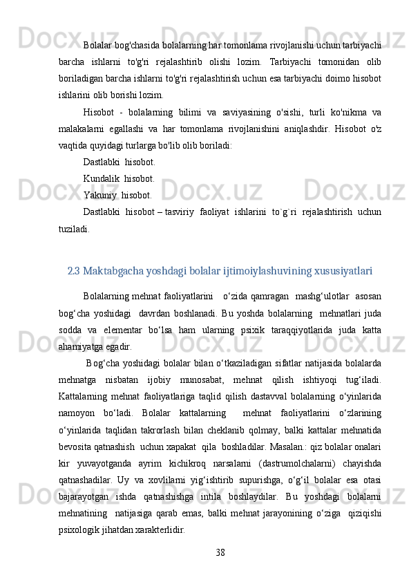 Bolalar bog'chasida bolalarning har tomonlama rivojlanishi uchun tarbiyachi
barcha   ishlarni   to'g'ri   rejalashtirib   olishi   lozim.   Tarbiyachi   tomonidan   olib
boriladigan barcha ishlarni to'g'ri rejalashtirish uchun esa tarbiyachi doimo hisobot
ishlarini olib borishi lozim.
Hisobot   -   bolalarning   bilimi   va   saviyasining   o'sishi,   turli   ko'nikma   va
malakalarni   egallashi   va   har   tomonlama   rivojlanishini   aniqlashdir.   Hisobot   o'z
vaqtida quyidagi turlarga bo'lib olib boriladi:
Dastlabki  hisobot.
Kundalik  hisobot.
Yakuniy  hisobot.
Dastlabki  hisobot – tasviriy  faoliyat  ishlarini  to`g`ri  rejalashtirish  uchun
tuziladi.
2.3  Maktabgacha yoshdagi bolalar ijtimoiylashuvining xususiyatlari
Bolalarning mehnat faoliyatlarini     o‘zida qamragan   mashg‘ulotlar   asosan
bog‘cha   yoshidagi     davrdan   boshlanadi.   Bu   yoshda   bolalarning     mehnatlari   juda
sodda   va   elementar   bo‘lsa   ham   ularning   psixik   taraqqiyotlarida   juda   katta
ahamiyatga egadir. 
  Bog‘cha yoshidagi  bolalar bilan o‘tkaziladigan sifatlar  natijasida  bolalarda
mehnatga   nisbatan   ijobiy   munosabat,   mehnat   qilish   ishtiyoqi   tug‘iladi.
Kattalarning   mehnat   faoliyatlariga   taqlid   qilish   dastavval   bolalarning   o‘yinlarida
namoyon   bo‘ladi.   Bolalar   kattalarning     mehnat   faoliyatlarini   o‘zlarining
o‘yinlarida   taqlidan   takrorlash   bilan   cheklanib   qolmay,   balki   kattalar   mehnatida
bevosita qatnashish  uchun xapakat  qila  boshladilar. Masalan.: qiz bolalar onalari
kir   yuvayotganda   ayrim   kichikroq   narsalarni   (dastrumolchalarni)   chayishda
qatnashadilar.   Uy   va   xovlilarni   yig‘ishtirib   supurishga,   o‘g‘il   bolalar   esa   otasi
bajarayotgan   ishda   qatnashishga   intila   boshlaydilar.   Bu   yoshdagi   bolalarni
mehnatining     natijasiga   qarab   emas,   balki   mehnat   jarayonining   o‘ziga     qiziqishi
psixologik jihatdan xarakterlidir. 
38 