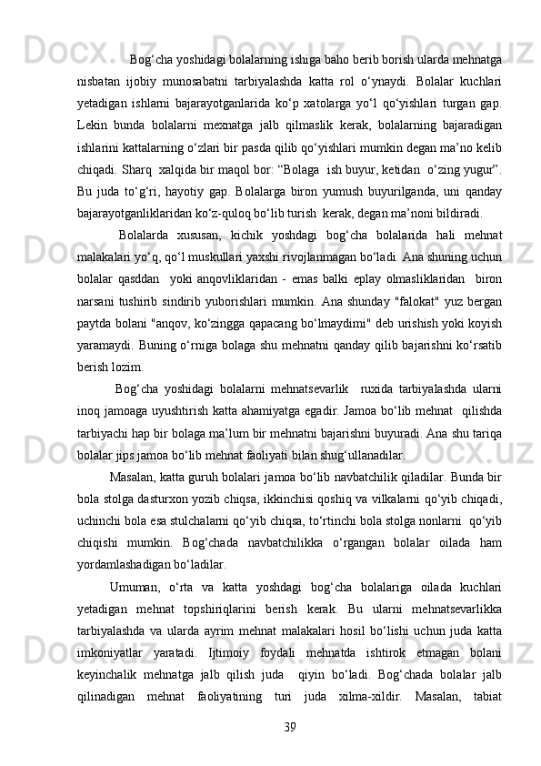       Bog‘cha yoshidagi bolalarning ishiga baho berib borish ularda mehnatga
nisbatan   ijobiy   munosabatni   tarbiyalashda   katta   rol   o‘ynaydi.   Bolalar   kuchlari
yetadigan   ishlarni   bajarayotganlarida   ko‘p   xatolarga   yo‘l   qo‘yishlari   turgan   gap.
Lekin   bunda   bolalarni   mexnatga   jalb   qilmaslik   kerak,   bolalarning   bajaradigan
ishlarini kattalarning o‘zlari bir pasda qilib qo‘yishlari mumkin degan ma’no kelib
chiqadi. Sharq  xalqida bir maqol bor: “Bolaga  ish buyur, ketidan  o‘zing yugur”.
Bu   juda   to‘g‘ri,   hayotiy   gap.   Bolalarga   biron   yumush   buyurilganda,   uni   qanday
bajarayotganliklaridan ko‘z-quloq bo‘lib turish  kerak, degan ma’noni bildiradi. 
  Bolalarda   xususan,   kichik   yoshdagi   bog‘cha   bolalarida   hali   mehnat
malakalari yo‘q, qo‘l muskullari yaxshi rivojlanmagan bo‘ladi. Ana shuning uchun
bolalar   qasddan     yoki   anqovliklaridan   -   emas   balki   eplay   olmasliklaridan     biron
narsani  tushirib  sindirib  yuborishlari  mumkin.  Ana  shunday  "falokat"  yuz  bergan
paytda bolani "anqov, ko‘zingga qapacang bo‘lmaydimi" deb urishish yoki koyish
yaramaydi. Buning o‘rniga bolaga shu mehnatni  qanday qilib bajarishni  ko‘rsatib
berish lozim. 
  Bog‘cha   yoshidagi   bolalarni   mehnatsevarlik     ruxida   tarbiyalashda   ularni
inoq jamoaga uyushtirish katta ahamiyatga egadir. Jamoa bo‘lib mehnat    qilishda
tarbiyachi hap bir bolaga ma’lum bir mehnatni bajarishni buyuradi. Ana shu tariqa
bolalar jips jamoa bo‘lib mehnat faoliyati bilan shug‘ullanadilar. 
Masalan, katta guruh bolalari jamoa bo‘lib navbatchilik qiladilar. Bunda bir
bola stolga dasturxon yozib chiqsa, ikkinchisi qoshiq va vilkalarni qo‘yib chiqadi,
uchinchi bola esa stulchalarni qo‘yib chiqsa, to‘rtinchi bola stolga nonlarni  qo‘yib
chiqishi   mumkin.   Bog‘chada   navbatchilikka   o‘rgangan   bolalar   oilada   ham
yordamlashadigan bo‘ladilar. 
Umuman,   o‘rta   va   katta   yoshdagi   bog‘cha   bolalariga   oilada   kuchlari
yetadigan   mehnat   topshiriqlarini   berish   kerak.   Bu   ularni   mehnatsevarlikka
tarbiyalashda   va   ularda   ayrim   mehnat   malakalari   hosil   bo‘lishi   uchun   juda   katta
imkoniyatlar   yaratadi.   Ijtimoiy   foydali   mehnatda   ishtirok   etmagan   bolani
keyinchalik   mehnatga   jalb   qilish   juda     qiyin   bo‘ladi.   Bog‘chada   bolalar   jalb
qilinadigan   mehnat   faoliyatining   turi   juda   xilma-xildir.   Masalan,   tabiat
39 