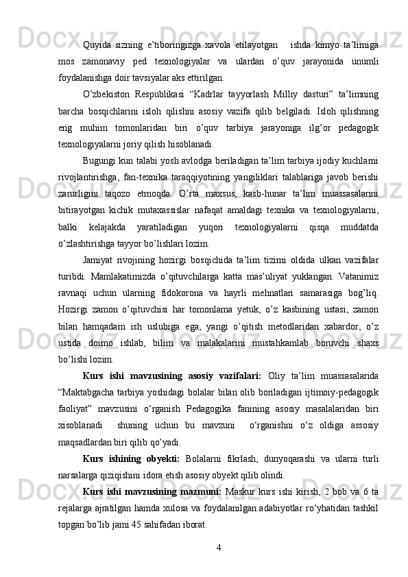 Quyida   sizning   e’tiboringizga   xavola   etilayotgan       ishda   kimyo   ta’limiga
mos   zamonaviy   ped   texnologiyalar   va   ulardan   o’quv   jarayonida   unumli
foydalanishga doir tavsiyalar aks ettirilgan.
O’zbekiston   Respublikasi   “Kadrlar   tayyorlash   Milliy   dasturi”   ta’limning
barcha   bosqichlarini   isloh   qilishni   asosiy   vazifa   qilib   belgiladi.   Isloh   qilishning
eng   muhim   tomonlaridan   biri   o’quv   tarbiya   jarayoniga   ilg’or   pedagogik
texnologiyalarni joriy qilish hisoblanadi.
Bugungi kun talabi yosh avlodga beriladigan ta’lim tarbiya ijodiy kuchlarni
rivojlantirishga,   fan-texnika   taraqqiyotining   yangiliklari   talablariga   javob   berishi
zarurligini   taqozo   etmoqda.   O’rta   maxsus,   kasb-hunar   ta’lim   muassasalarini
bitirayotgan   kichik   mutaxassislar   nafaqat   amaldagi   texnika   va   texnologiyalarni,
balki   kelajakda   yaratiladigan   yuqori   texnologiyalarni   qisqa   muddatda
o’zlashtirishga tayyor bo’lishlari lozim. 
Jamiyat   rivojining   hozirgi   bosqichida   ta’lim   tizimi   oldida   ulkan   vazifalar
turibdi.   Mamlakatimizda   o’qituvchilarga   katta   mas’uliyat   yuklangan.   Vatanimiz
ravnaqi   uchun   ularning   fidokorona   va   hayrli   mehnatlari   samarasiga   bog’liq.
Hozirgi   zamon   o’qituvchisi   har   tomonlama   yetuk,   o’z   kasbining   ustasi,   zamon
bilan   hamqadam   ish   uslubiga   ega,   yangi   o’qitish   metodlaridan   xabardor,   o’z
ustida   doimo   ishlab,   bilim   va   malakalarini   mustahkamlab   boruvchi   shaxs
bo’lishi lozim.
Kurs   ishi   mavzusining   asosiy   vazifalari:   Oliy   ta’lim   muassasalarida
“ Maktabgacha tarbiya yoshidagi bolalar bilan olib boriladigan ijtimoiy-pedagogik
faoliyat ”   mavzusini   o‘rganish   Pedagogika   fanining   asosiy   masalalaridan   biri
xisoblanadi     shuning   uchun   bu   mavzuni     o‘rganishni   o‘z   oldiga   assosiy
maqsadlardan biri qilib qo’yadi .  
Kurs   ishining   obyekti:   Bolalarni   fikrlash,   dunyoqarashi   va   ularni   turli
narsalarga qiziqishini idora etish asosiy obyekt qilib olindi.
Kurs   ishi   mavzusining   mazmuni:   Maskur   kurs   ishi   kirish,   2   bob   va   6   ta
rejalarga ajratilgan hamda xulosa va foydalanilgan adabiyotlar ro‘yhatidan tashkil
topgan bo’lib jami 45 sahifadan iborat.
4 