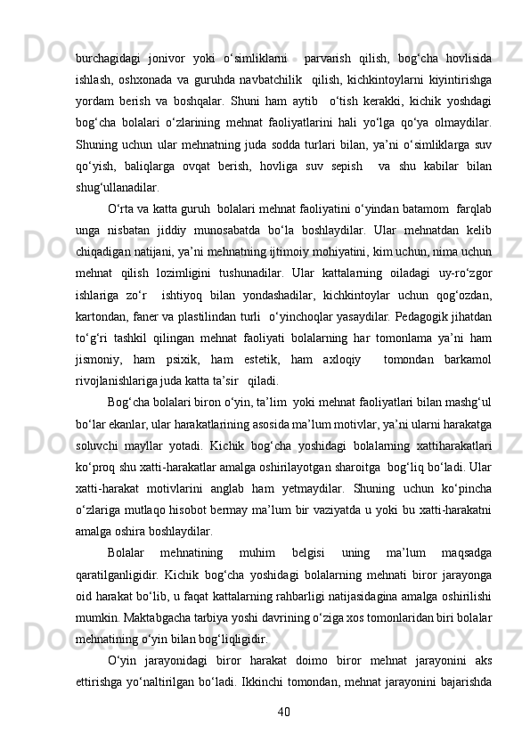 burchagidagi   jonivor   yoki   o‘simliklarni     parvarish   qilish,   bog‘cha   hovlisida
ishlash,   oshxonada   va   guruhda   navbatchilik     qilish,   kichkintoylarni   kiyintirishga
yordam   berish   va   boshqalar.   Shuni   ham   aytib     o‘tish   kerakki,   kichik   yoshdagi
bog‘cha   bolalari   o‘zlarining   mehnat   faoliyatlarini   hali   yo‘lga   qo‘ya   olmaydilar.
Shuning   uchun   ular   mehnatning   juda   sodda   turlari   bilan,   ya’ni   o‘simliklarga   suv
qo‘yish,   baliqlarga   ovqat   berish,   hovliga   suv   sepish     va   shu   kabilar   bilan
shug‘ullanadilar. 
O‘rta va katta guruh  bolalari mehnat faoliyatini o‘yindan batamom  farqlab
unga   nisbatan   jiddiy   munosabatda   bo‘la   boshlaydilar.   Ular   mehnatdan   kelib
chiqadigan natijani, ya’ni mehnatning ijtimoiy mohiyatini, kim uchun, nima uchun
mehnat   qilish   lozimligini   tushunadilar.   Ular   kattalarning   oiladagi   uy-ro‘zgor
ishlariga   zo‘r     ishtiyoq   bilan   yondashadilar,   kichkintoylar   uchun   qog‘ozdan,
kartondan, faner va plastilindan turli   o‘yinchoqlar yasaydilar. Pedagogik jihatdan
to‘g‘ri   tashkil   qilingan   mehnat   faoliyati   bolalarning   har   tomonlama   ya’ni   ham
jismoniy,   ham   psixik,   ham   estetik,   ham   axloqiy     tomondan   barkamol
rivojlanishlariga juda katta ta’sir   qiladi. 
Bog‘cha bolalari biron o‘yin, ta’lim  yoki mehnat faoliyatlari bilan mashg‘ul
bo‘lar ekanlar, ular harakatlarining asosida ma’lum motivlar, ya’ni ularni harakatga
soluvchi   mayllar   yotadi.   Kichik   bog‘cha   yoshidagi   bolalarning   xattiharakatlari
ko‘proq shu xatti-harakatlar amalga oshirilayotgan sharoitga  bog‘liq bo‘ladi. Ular
xatti-harakat   motivlarini   anglab   ham   yetmaydilar.   Shuning   uchun   ko‘pincha
o‘zlariga mutlaqo hisobot  bermay ma’lum bir vaziyatda u yoki bu xatti-harakatni
amalga oshira boshlaydilar.    
Bolalar   mehnatining   muhim   belgisi   uning   ma’lum   maqsadga
qaratilganligidir.   Kichik   bog‘cha   yoshidagi   bolalarning   mehnati   biror   jarayonga
oid harakat bo‘lib, u faqat kattalarning rahbarligi natijasidagina amalga oshirilishi
mumkin. Maktabgacha tarbiya yoshi davrining o‘ziga xos tomonlaridan biri bolalar
mehnatining o‘yin bilan bog‘liqligidir. 
O‘yin   jarayonidagi   biror   harakat   doimo   biror   mehnat   jarayonini   aks
ettirishga  yo‘naltirilgan bo‘ladi.  Ikkinchi  tomondan, mehnat  jarayonini  bajarishda
40 