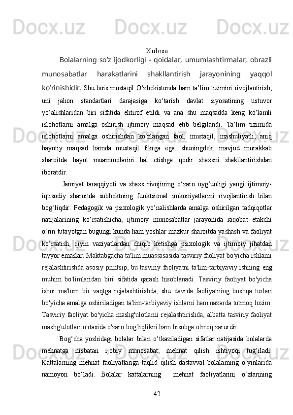 Xulosa
Bolalarning   so’z   ijodkorligi   -   qoidalar,   umumlashtirmalar,   obrazli
munosabatlar   harakatlarini   shakllantirish   jarayonining   yaqqol
ko’rinishidir.   Shu bois mustaqil O‘zbekistonda ham ta’lim tizimini rivojlantirish,
uni   jahon   standartlari   darajasiga   ko‘tarish   davlat   siyosatining   ustuvor
yo‘alishlaridan   biri   sifatida   ehtirof   etildi   va   ana   shu   maqsadda   keng   ko‘lamli
islohotlarni   amalga   oshirish   ijtimoiy   maqsad   etib   belgilandi.   Ta’lim   tizimida
islohotlarni   amalga   oshirishdan   ko‘zlangan   faol,   mustaqil,   mashuliyatli,   aniq
hayotiy   maqsad   hamda   mustaqil   fikrga   ega,   shuningdek,   mavjud   murakkab
sharoitda   hayot   muammolarini   hal   etishga   qodir   shaxsni   shakllantirishdan
iboratdir.
  Jamiyat   taraqqiyoti   va   shaxs   rivojining   o‘zaro   uyg‘unligi   yangi   ijtimoiy-
iqtisodiy   sharoitda   subhektning   funktsional   imkoniyatlarini   rivojlantirish   bilan
bog‘liqdir.   Pedagogik   va   psixologik   yo‘nalishlarda   amalga   oshirilgan   tadqiqotlar
natijalarining   ko‘rsatishicha,   ijtimoiy   munosabatlar   jarayonida   raqobat   etakchi
o‘rin tutayotgan bugungi kunda ham yoshlar mazkur sharoitda yashash va faoliyat
ko‘rsatish,   qiyin   vaziyatlardan   chiqib   ketishga   psixologik   va   ijtimoiy   jihatdan
tayyor emaslar.  Maktabgacha ta'lim muassasasida tasviriy faoliyat bo'yicha ishlarni
rejalashtirishda asosiy printsip, bu tasviriy faoliyatni ta'lim-tarbiyaviy ishning   eng
muhim   bo'limlaridan   biri   sifatida   qarash   hisoblanadi.   Tasviriy   faoliyat   bo'yicha
ishni   ma'lum   bir   vaqtga   rejalashtirishda,   shu   davrda   faoliyatning   boshqa   turlari
bo'yicha  amalga  oshiriladigan ta'lim-tarbiyaviy ishlarni ham nazarda tutmoq lozim.
Tasviriy faoliyat  bo'yicha mashg'ulotlarni rejalashtirishda,  albatta tasviriy faoliyat
mashg'ulotlari o'rtasida o'zaro bog'liqlikni ham hisobga olmoq zarurdir.
Bog‘cha   yoshidagi   bolalar   bilan   o‘tkaziladigan   sifatlar   natijasida   bolalarda
mehnatga   nisbatan   ijobiy   munosabat,   mehnat   qilish   ishtiyoqi   tug‘iladi.
Kattalarning   mehnat   faoliyatlariga   taqlid   qilish   dastavval   bolalarning   o‘yinlarida
namoyon   bo‘ladi.   Bolalar   kattalarning     mehnat   faoliyatlarini   o‘zlarining
42 