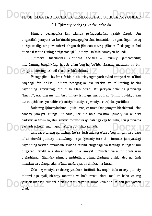 I BOB.  MAKTABGACHA TA’LIMDA PEDAGOGIK JARAYONLAR
I.1. Ijtimoiy pedagogika fan sifatida
Ijtimoiy   pedagogika   fan   sifatida   pedagogikadan   ajralib   chiqdi.   Uni
o‘rganilish   jarayoni   va   ko‘rinishi   pedagogika   fani   tomonidan  o‘rganadigan,   biroq
o‘ziga   xosligi   aniq   bir   sohani   o‘rganish   jihatdan   tadqiq   qilinadi.   Pedagogika   fani
bu yangi tarmog‘ining o‘ziga xosligi “ijtimoiy” so‘zida namoyon bo‘ladi.
“Ijtimoiy”   tushunchasi   (lotincha   socialis   –   umumiy,   jamoatchilik)
insonlarning   birgalikdagi   hayoti   bilan   bog‘liq   bo‘lib,   ularning   muomala   va   bir-
biriga ta’sirining turli xil shakllari birlashtiradi. 
Pedagogika – bu fan sifatida o‘sib kelayotgan yosh avlod tarbiyasi va ta’limi
haqidagi   fan   bo‘lsa,   ijtimoiy   pedagogika   esa   tarbiya   va   ta’limning   bolalar
hayotining   jamiyatdagi   o‘rnini   belgilab   beradi.   Bu   jarayon   bolaning   jamiyatga
“kirishi”, ularning ma’lum bir ijtimoiy tajribaga ega bo‘lishi (bilim, boylik, o‘zini
tutish qoidalari, yo‘naltirish) sotsiyalizatsiya (ijtimoiylashuv) deb yuritiladi.
Bolaning ijtimoiylashuvi – juda uzoq va murakkab jarayon hisoblanadi. Har
qanday   jamiyat   shunga   intiladiki,   har   bir   bola   ma’lum   ijtimoiy   va   ahloqiy
qadriyatlar tizimiga, shu jamiyat me’yor va qoidalariga ega bo‘lishi, shu jamiyatda
yashash uchun, teng huquqli a’zosi bo‘lishga intiladi.
Jamiyat o‘zining qurilishiga ko‘ra   turli xildagi o‘zaro bog‘langan va o‘zaro
ta’sir   etuvchi   ijtimoiy   institutlarga     ega.   Ijtimoiy   institut   –   insonlar   jamiyatdagi
hayotining   tarixan   murakkab   shaklda   tashkil   etilganligi   va   tartibga   solinganligini
o‘rganadi.   Xuddi   ana   shular   orqali   bola   jamiyat   me’yorlari   va   ahloq   qoidalarini
o‘zlashtiradi.   Shunday   ijtimoiy   institutlarni   ijtimoiylashgan   institut   deb   nomlash
mumkin va bularga oila, ta’lim, madaniyat va din kabilar kiradi.
Oila   –   ijtimoiylashishning   yetakchi   instituti,   bu   orqali   bola   asosiy   ijtimoiy
bilimni   egallaydi,   ahloqiy   mohirlik   va   ko‘nikmani   oladi,   ma’lum   baho   va   eng
yuksak   maqsad   qilishni   o‘zlashtiradi,   hayotida   nima   kerak   bo‘lsa   shu   jamiyatdan
oladi.
5 