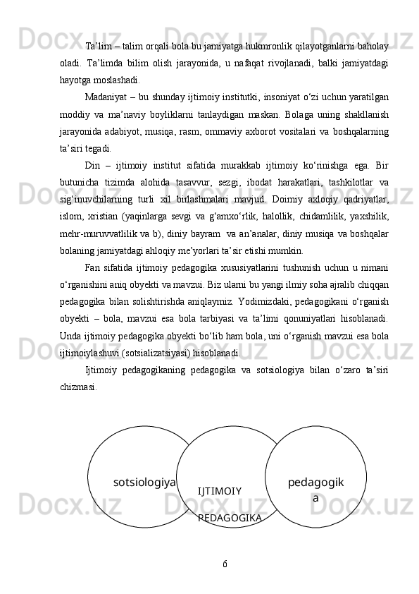 Ta’lim – talim orqali bola bu jamiyatga hukmronlik qilayotganlarni baholay
oladi.   Ta’limda   bilim   olish   jarayonida,   u   nafaqat   rivojlanadi,   balki   jamiyatdagi
hayotga moslashadi.
Madaniyat  – bu shunday ijtimoiy institutki, insoniyat  o‘zi  uchun yaratilgan
moddiy   va   ma’naviy   boyliklarni   tanlaydigan   maskan.   Bolaga   uning   shakllanish
jarayonida   adabiyot,   musiqa,   rasm,   ommaviy   axborot   vositalari   va   boshqalarning
ta’siri tegadi.
Din   –   ijtimoiy   institut   sifatida   murakkab   ijtimoiy   ko‘rinishga   ega.   Bir
butunicha   tizimda   alohida   tasavvur,   sezgi,   ibodat   harakatlari,   tashkilotlar   va
sig‘inuvchilarning   turli   xil   birlashmalari   mavjud.   Doimiy   axloqiy   qadriyatlar,
islom,   xristian   (yaqinlarga   sevgi   va   g‘amxo‘rlik,   halollik,   chidamlilik,   yaxshilik,
mehr-muruvvatlilik va b), diniy bayram   va an’analar, diniy musiqa va boshqalar
bolaning jamiyatdagi ahloqiy me’yorlari ta’sir etishi mumkin.
Fan   sifatida   ijtimoiy   pedagogika   xususiyatlarini   tushunish   uchun   u   nimani
o‘rganishini aniq obyekti va mavzui. Biz ularni bu yangi ilmiy soha ajralib chiqqan
pedagogika  bilan solishtirishda   aniqlaymiz. Yodimizdaki,  pedagogikani   o‘rganish
obyekti   –   bola,   mavzui   esa   bola   tarbiyasi   va   ta’limi   qonuniyatlari   hisoblanadi.
Unda ijtimoiy pedagogika obyekti bo‘lib ham bola, uni o‘rganish mavzui esa bola
ijtimoiylashuvi (sotsializatsiyasi) hisoblanadi.
Ijtimoiy   pedagogikaning   pedagogika   va   sotsiologiya   bilan   o‘zaro   ta’siri
chizmasi .
1.2 Pedagogika va ijtimoiy pedagogika mezonlari
6sotsiologiya
IJ TIMOIY  
PEDAGOGIKA pedagogik
a