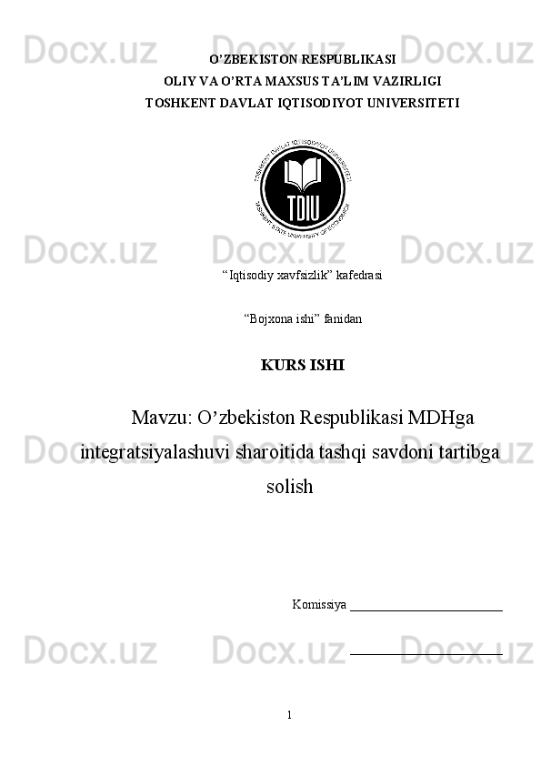 O’ZBEKISTON RESPUBLIKASI
OLIY VA O’RTA MAXSUS TA’LIM VAZIRLIGI
TOSHKENT DAVLAT IQTISODIYOT UNIVERSITETI
“Iqtisodiy xavfsizlik” kafedrasi
“Bojxona ishi” fanidan
KURS ISHI
Mavzu:  O zbekiston Respublikasi MDʼ H ga
integratsiyalashuvi sharoitida tashqi savdoni tartibga
solish
Komissiya ________________________
________________________
1 