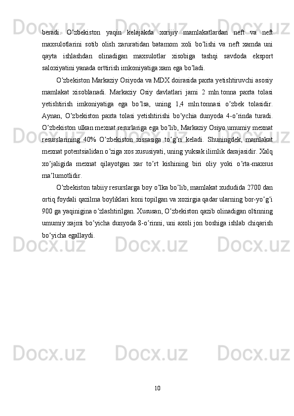 beradi.   O zbekiston   yaqin   kelajakda   xorijiy   mamlakatlardan   neft   va   neftʼ
maxsulotlarini   sotib   olish   zaruratidan   batamom   xoli   bo lishi   va   neft   xamda   uni	
ʼ
qayta   ishlashdan   olinadigan   maxsulotlar   xisobiga   tashqi   savdoda   eksport
saloxiyatini yanada orttirish imkoniyatiga xam ega bo ladi.	
ʼ
O zbekiston Markaziy Osiyoda va MDX doirasida paxta yetishtiruvchi asosiy	
ʼ
mamlakat   xisoblanadi.   Markaziy   Osiy   davlatlari   jami   2   mln.tonna   paxta   tolasi
yetishtirish   imkoniyatiga   ega   bo lsa,   uning   1,4   mln.tonnasi   o zbek   tolasidir.	
ʼ ʼ
Аynan,   O zbekiston   paxta   tolasi   yetishtirishi   bo ychia   dunyoda   4-o rinda   turadi.	
ʼ ʼ ʼ
O zbekiston ulkan mexnat resurlariga ega bo lib, Markaziy Osiyo umumiy mexnat	
ʼ ʼ
resurslarining   40%   O zbekiston   xissasiga   to g ri   keladi.   Shuningdek,   mamlakat	
ʼ ʼ ʼ
mexnat potentsialidan o ziga xos xususiyati, uning yuksak ilimlik darajasidir. Xalq
ʼ
xo jaligida   mexnat   qilayotgan   xar   to rt   kishining   biri   oliy   yoki   o rta-maxsus	
ʼ ʼ ʼ
ma lumotlidir.
ʼ
O zbekiston tabiiy resurslarga boy o lka bo lib, mamlakat xududida 2700 dan	
ʼ ʼ ʼ
ortiq foydali qazilma boyliklari koni topilgan va xozirgia qadar ularning bor-yo g i	
ʼ ʼ
900 ga yaqinigina o zlashtirilgan. Xususan, O zbekiston qazib olinadigan oltinning	
ʼ ʼ
umumiy xajmi bo yicha dunyoda 8-o rinni, uni axoli jon boshiga ishlab chiqarish
ʼ ʼ
bo yicha egallaydi.	
ʼ
10