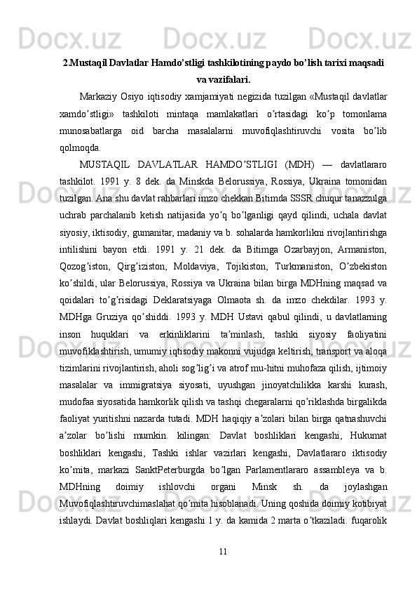 2. Mustaqil Davlatlar Hamdo’stligi tashkilotining paydo bo’lish tarixi maqsadi
va vazifalari .  
Markaziy  Osiyo   iqtisodiy  xamjamiyati   negizida  tuzilgan  «Mustaqil  davlatlar
xamdo stligi»   tashkiloti   mintaqa   mamlakatlari   o rtasidagi   ko p   tomonlamaʼ ʼ ʼ
munosabatlarga   oid   barcha   masalalarni   muvofiqlashtiruvchi   vosita   bo lib	
ʼ
qolmoqda.
MUSTАQIL   DАVLАTLАR   HАMDO STLIGI   (MDH)   —   davlatlararo	
ʼ
tashkilot.   1991   y.   8   dek.   da   Minskda   Belorussiya,   Rossiya,   Ukraina   tomonidan
tuzilgan. Аna shu davlat rahbarlari imzo chekkan Bitimda SSSR chuqur tanazzulga
uchrab   parchalanib   ketish   natijasida   yo q   bo lganligi   qayd   qilindi,   uchala   davlat	
ʼ ʼ
siyosiy, iktisodiy, gumanitar, madaniy va b. sohalarda hamkorlikni rivojlantirishga
intilishini   bayon   etdi.   1991   y.   21   dek.   da   Bitimga   Ozarbayjon,   Аrmaniston,
Qozog iston,   Qirg iziston,   Moldaviya,   Tojikiston,   Turkmaniston,   O zbekiston	
ʼ ʼ ʼ
ko shildi,   ular  Belorussiya,  Rossiya   va  Ukraina  bilan  birga  MDHning  maqsad  va	
ʼ
qoidalari   to g risidagi   Deklaratsiyaga   Olmaota   sh.   da   imzo   chekdilar.   1993   y.	
ʼ ʼ
MDHga   Gruziya   qo shiddi.   1993   y.   MDH   Ustavi   qabul   qilindi,   u   davlatlarning	
ʼ
inson   huquklari   va   erkinliklarini   ta minlash,   tashki   siyosiy   faoliyatini	
ʼ
muvofiklashtirish, umumiy iqtisodiy makonni vujudga keltirish, transport va aloqa
tizimlarini rivojlantirish, aholi sog lig i va atrof mu-hitni muhofaza qilish, ijtimoiy	
ʼ ʼ
masalalar   va   immigratsiya   siyosati,   uyushgan   jinoyatchilikka   karshi   kurash,
mudofaa siyosatida hamkorlik qilish va tashqi chegaralarni qo riklashda birgalikda	
ʼ
faoliyat  yuritishni  nazarda tutadi. MDH  haqiqiy a zolari  bilan  birga qatnashuvchi	
ʼ
a zolar   bo lishi   mumkin.   kilingan:   Davlat   boshliklari   kengashi,   Hukumat	
ʼ ʼ
boshliklari   kengashi,   Tashki   ishlar   vazirlari   kengashi,   Davlatlararo   iktisodiy
ko mita,   markazi   SanktPeterburgda   bo lgan   Parlamentlararo   assambleya   va   b.
ʼ ʼ
MDHning   doimiy   ishlovchi   organi   Minsk   sh.   da   joylashgan
Muvofiqlashtiruvchimaslahat qo mita hisoblanadi. Uning qoshida doimiy kotibiyat	
ʼ
ishlaydi. Davlat boshliqlari kengashi 1 y. da kamida 2 marta o tkaziladi. fuqarolik	
ʼ
11