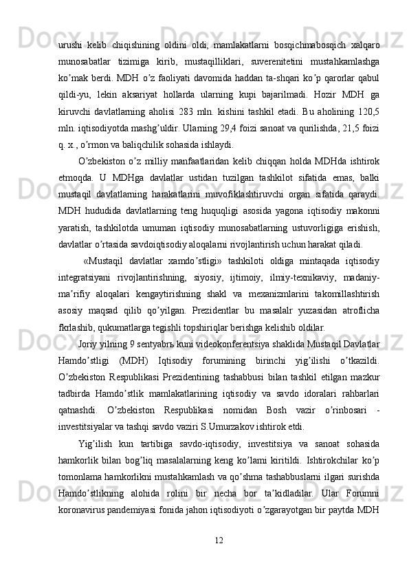 urushi   kelib   chiqishining   oldini   oldi,   mamlakatlarni   bosqichmabosqich   xalqaro
munosabatlar   tizimiga   kirib,   mustaqilliklari,   suverenitetini   mustahkamlashga
ko mak  berdi. MDH  o z  faoliyati   davomida haddan  ta-shqari  ko p  qarorlar  qabulʼ ʼ ʼ
qildi-yu,   lekin   aksariyat   hollarda   ularning   kupi   bajarilmadi.   Hozir   MDH   ga
kiruvchi   davlatlarning   aholisi   283   mln.   kishini   tashkil   etadi.   Bu   aholining   120,5
mln. iqtisodiyotda mashg uldir. Ularning 29,4 foizi sanoat va qurilishda, 21,5 foizi	
ʼ
q. x., o rmon va baliqchilik sohasida ishlaydi.	
ʼ
O zbekiston   o z   milliy   manfaatlaridan   kelib   chiqqan   holda   MDHda   ishtirok
ʼ ʼ
etmoqda.   U   MDHga   davlatlar   ustidan   tuzilgan   tashkilot   sifatida   emas,   balki
mustaqil   davlatlarning   harakatlarini   muvofiklashtiruvchi   organ   sifatida   qaraydi.
MDH   hududida   davlatlarning   teng   huquqligi   asosida   yagona   iqtisodiy   makonni
yaratish,   tashkilotda   umuman   iqtisodiy   munosabatlarning   ustuvorligiga   erishish,
davlatlar o rtasida savdoiqtisodiy aloqalarni rivojlantirish uchun harakat qiladi.	
ʼ
  «Mustaqil   davlatlar   xamdo stligi»   tashkiloti   oldiga   mintaqada   iqtisodiy	
ʼ
integratsiyani   rivojlantirishning,   siyosiy,   ijtimoiy,   ilmiy-texnikaviy,   madaniy-
ma rifiy   aloqalari   kengaytirishning   shakl   va   mexanizmlarini   takomillashtirish	
ʼ
asosiy   maqsad   qilib   qo yilgan.   Prezidentlar   bu   masalalr   yuzasidan   atroflicha	
ʼ
fkrlashib, qukumatlarga tegishli topshiriqlar berishga kelishib oldilar.
Joriy yilning 9 sentyabrь kuni videokonferentsiya shaklida Mustaqil Davlatlar
Hamdo stligi   (MDH)   Iqtisodiy   forumining   birinchi   yig ilishi   o tkazildi.	
ʼ ʼ ʼ
O zbekiston   Respublikasi   Prezidentining   tashabbusi   bilan   tashkil   etilgan   mazkur	
ʼ
tadbirda   Hamdo stlik   mamlakatlarining   iqtisodiy   va   savdo   idoralari   rahbarlari	
ʼ
qatnashdi.   O zbekiston   Respublikasi   nomidan   Bosh   vazir   o rinbosari   -	
ʼ ʼ
investitsiyalar va tashqi savdo vaziri S.Umurzakov ishtirok etdi.
Yig ilish   kun   tartibiga   savdo-iqtisodiy,   investitsiya   va   sanoat   sohasida	
ʼ
hamkorlik   bilan   bog liq   masalalarning   keng   ko lami   kiritildi.   Ishtirokchilar   ko p	
ʼ ʼ ʼ
tomonlama hamkorlikni mustahkamlash va qo shma tashabbuslarni ilgari surishda	
ʼ
Hamdo stlikning   alohida   rolini   bir   necha   bor   ta kidladilar.   Ular   Forumni	
ʼ ʼ
koronavirus pandemiyasi fonida jahon iqtisodiyoti o zgarayotgan bir paytda MDH	
ʼ
12 