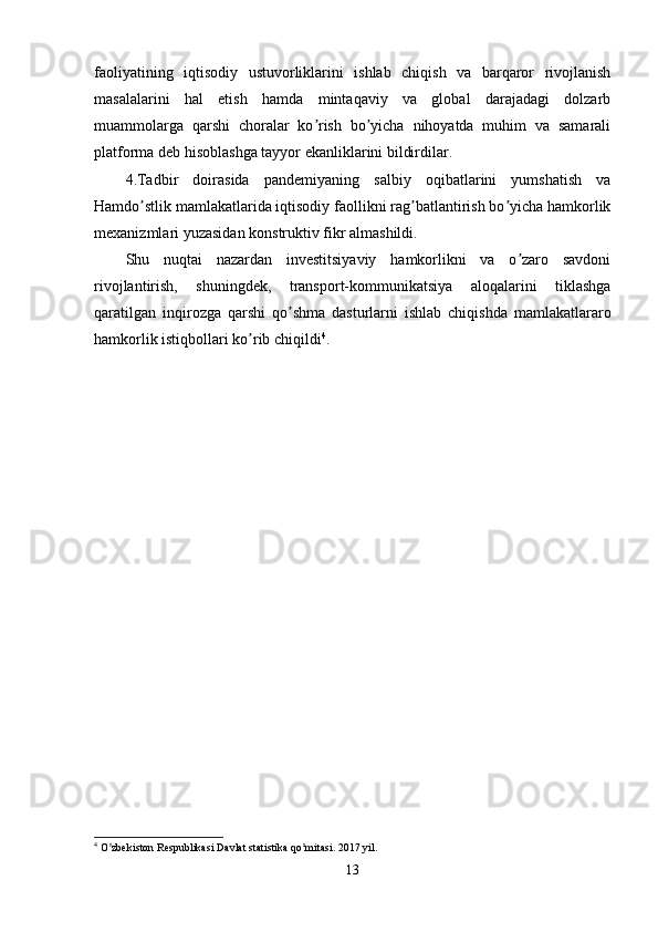 faoliyatining   iqtisodiy   ustuvorliklarini   ishlab   chiqish   va   barqaror   rivojlanish
masalalarini   hal   etish   hamda   mintaqaviy   va   global   darajadagi   dolzarb
muammolarga   qarshi   choralar   ko rish   bo yicha   nihoyatda   muhim   va   samaraliʼ ʼ
platforma deb hisoblashga tayyor ekanliklarini bildirdilar.
4.Tadbir   doirasida   pandemiyaning   salbiy   oqibatlarini   yumshatish   va
Hamdo stlik mamlakatlarida iqtisodiy faollikni rag batlantirish bo yicha hamkorlik	
ʼ ʼ ʼ
mexanizmlari yuzasidan konstruktiv fikr almashildi.
Shu   nuqtai   nazardan   investitsiyaviy   hamkorlikni   va   o zaro   savdoni	
ʼ
rivojlantirish,   shuningdek,   transport-kommunikatsiya   aloqalarini   tiklashga
qaratilgan   inqirozga   qarshi   qo shma   dasturlarni   ishlab   chiqishda   mamlakatlararo	
ʼ
hamkorlik istiqbollari ko rib chiqildi	
ʼ 4
.
4
 O zbekiston Respublikasi Davlat statistika qo mitasi. 2017 yil.	
ʼ ʼ
13 