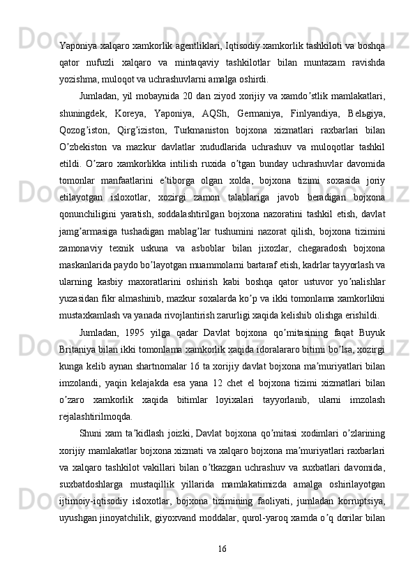 Yaponiya xalqaro xamkorlik agentliklari, Iqtisodiy xamkorlik tashkiloti va boshqa
qator   nufuzli   xalqaro   va   mintaqaviy   tashkilotlar   bilan   muntazam   ravishda
yozishma, muloqot va uchrashuvlarni amalga oshirdi. 
Jumladan,  yil  mobaynida  20  dan   ziyod  xorijiy  va  xamdo stlik  mamlakatlari,ʼ
shuningdek,   Koreya,   Yaponiya,   АQSh,   Germaniya,   Finlyandiya,   Belьgiya,
Qozog iston,   Qirg iziston,   Turkmaniston   bojxona   xizmatlari   raxbarlari   bilan	
ʼ ʼ
O zbekiston   va   mazkur   davlatlar   xududlarida   uchrashuv   va   muloqotlar   tashkil	
ʼ
etildi.   O zaro   xamkorlikka   intilish   ruxida   o tgan   bunday   uchrashuvlar   davomida	
ʼ ʼ
tomonlar   manfaatlarini   e tiborga   olgan   xolda,   bojxona   tizimi   soxasida   joriy	
ʼ
etilayotgan   isloxotlar,   xozirgi   zamon   talablariga   javob   beradigan   bojxona
qonunchiligini   yaratish,   soddalashtirilgan   bojxona   nazoratini   tashkil   etish,   davlat
jamg armasiga   tushadigan   mablag lar   tushumini   nazorat   qilish,   bojxona   tizimini	
ʼ ʼ
zamonaviy   texnik   uskuna   va   asboblar   bilan   jixozlar,   chegaradosh   bojxona
maskanlarida paydo bo layotgan muammolarni bartaraf etish, kadrlar tayyorlash va	
ʼ
ularning   kasbiy   maxoratlarini   oshirish   kabi   boshqa   qator   ustuvor   yo nalishlar	
ʼ
yuzasidan fikr almashinib, mazkur soxalarda ko p va ikki tomonlama xamkorlikni	
ʼ
mustaxkamlash va yanada rivojlantirish zarurligi xaqida kelishib olishga erishildi. 
Jumladan,   1995   yilga   qadar   Davlat   bojxona   qo mitasining   faqat   Buyuk	
ʼ
Britaniya bilan ikki tomonlama xamkorlik xaqida idoralararo bitimi bo lsa, xozirgi	
ʼ
kunga kelib aynan shartnomalar 16 ta xorijiy davlat bojxona ma muriyatlari bilan	
ʼ
imzolandi,   yaqin   kelajakda   esa   yana   12   chet   el   bojxona   tizimi   xizmatlari   bilan
o zaro   xamkorlik   xaqida   bitimlar   loyixalari   tayyorlanib,   ularni   imzolash	
ʼ
rejalashtirilmoqda. 
Shuni   xam   ta kidlash   joizki,   Davlat   bojxona   qo mitasi   xodimlari   o zlarining	
ʼ ʼ ʼ
xorijiy mamlakatlar bojxona xizmati va xalqaro bojxona ma muriyatlari raxbarlari	
ʼ
va   xalqaro   tashkilot   vakillari   bilan   o tkazgan   uchrashuv   va   suxbatlari   davomida,	
ʼ
suxbatdoshlarga   mustaqillik   yillarida   mamlakatimizda   amalga   oshirilayotgan
ijtimoiy-iqtisodiy   isloxotlar,   bojxona   tizimining   faoliyati,   jumladan   korruptsiya,
uyushgan jinoyatchilik, giyoxvand moddalar, qurol-yaroq xamda o q dorilar bilan	
ʼ
16 