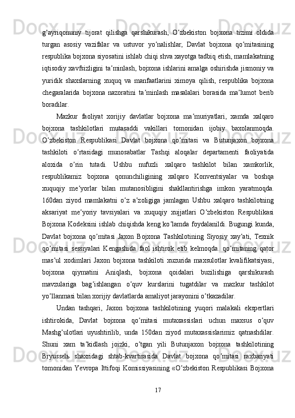 g ayriqonuniy   tijorat   qilishga   qarshikurash,   O zbekiston   bojxona   tizimi   oldidaʼ ʼ
turgan   asosiy   vazifalar   va   ustuvor   yo nalishlar,   Davlat   bojxona   qo mitasining	
ʼ ʼ
respublika bojxona siyosatini ishlab chiqi shva xayotga tadbiq etish, mamlakatning
iqtisodiy xavfsizligini ta minlash, bojxona ishlarini amalga oshirishda jismoniy va	
ʼ
yuridik   shaxslarning   xuquq   va   manfaatlarini   ximoya   qilish,   respublika   bojxona
chegaralarida   bojxona   nazoratini   ta minlash   masalalari   borasida   ma lumot   berib	
ʼ ʼ
boradilar. 
Mazkur   faoliyat   xorijiy   davlatlar   bojxona   ma muriyatlari,   xamda   xalqaro	
ʼ
bojxona   tashkilotlari   mutasaddi   vakillari   tomonidan   ijobiy   baxolanmoqda.
O zbekiston   Respublikasi   Davlat   bojxona   qo mitasi   va   Butunjaxon   bojxona	
ʼ ʼ
tashkiloti   o rtasidagi   munosabatlar   Tashqi   aloqalar   departamenti   faoliyatida	
ʼ
aloxida   o rin   tutadi.   Ushbu   nufuzli   xalqaro   tashkilot   bilan   xamkorlik,
ʼ
respublikamiz   bojxona   qonunchiligining   xalqaro   Konventsiyalar   va   boshqa
xuquqiy   me yorlar   bilan   mutanosibligini   shakllantirishga   imkon   yaratmoqda.	
ʼ
160dan   ziyod   mamlakatni   o z   a zoligiga   jamlagan   Ushbu   xalqaro   tashkilotning	
ʼ ʼ
aksariyat   me yoriy   tavsiyalari   va   xuquqiy   xujjatlari   O zbekiston   Respublikasi	
ʼ ʼ
Bojxona Kodeksini  ishlab chiqishda  keng ko lamda foydalanildi. Bugungi kunda,	
ʼ
Davlat   bojxona   qo mitasi   Jaxon   Bojxona   Tashkilotining   Siyosiy   xay ati,   Texnik	
ʼ ʼ
qo mitasi   sessiyalari   Kengashida   faol   ishtirok   etib   kelmoqda.   qo mitaning   qator	
ʼ ʼ
mas ul   xodimlari   Jaxon   bojxona   tashkiloti   xuzurida   maxsulotlar   kvalifikatsiyasi,
ʼ
bojxona   qiymatini   Аniqlash,   bojxona   qoidalari   buzilishiga   qarshikurash
mavzulariga   bag ishlangan   o quv   kurslarini   tugatdilar   va   mazkur   tashkilot	
ʼ ʼ
yo llanmasi bilan xorijiy davlatlarda amaliyot jarayonini o tkazadilar. 	
ʼ ʼ
Undan   tashqari,   Jaxon   bojxona   tashkilotining   yuqori   malakali   ekspertlari
ishtirokida,   Davlat   bojxona   qo mitasi   mutaxassislari   uchun   maxsus   o quv	
ʼ ʼ
Mashg ulotlari   uyushtirilib,   unda   150dan   ziyod   mutaxassislarimiz   qatnashdilar.	
ʼ
Shuni   xam   ta kidlash   joizki,   o tgan   yili   Butunjaxon   bojxona   tashkilotining	
ʼ ʼ
Bryusselь   shaxridagi   shtab-kvartirasida   Davlat   bojxona   qo mitasi   raxbariyati	
ʼ
tomonidan   Yevropa   Ittifoqi   Komissiyasining   «O zbekiston   Respublikasi   Bojxona	
ʼ
17 