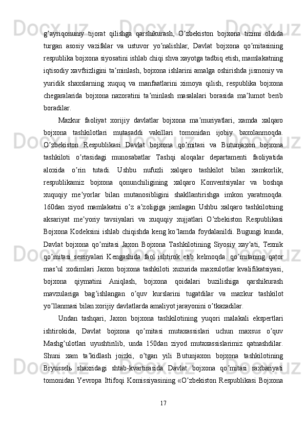 g ayriqonuniy   tijorat   qilishga   qarshikurash,   O zbekiston   bojxona   tizimi   oldidaʼ ʼ
turgan   asosiy   vazifalar   va   ustuvor   yo nalishlar,   Davlat   bojxona   qo mitasining	
ʼ ʼ
respublika bojxona siyosatini ishlab chiqi shva xayotga tadbiq etish, mamlakatning
iqtisodiy xavfsizligini ta minlash, bojxona ishlarini amalga oshirishda jismoniy va	
ʼ
yuridik   shaxslarning   xuquq   va   manfaatlarini   ximoya   qilish,   respublika   bojxona
chegaralarida   bojxona   nazoratini   ta minlash   masalalari   borasida   ma lumot   berib	
ʼ ʼ
boradilar. 
Mazkur   faoliyat   xorijiy   davlatlar   bojxona   ma muriyatlari,   xamda   xalqaro	
ʼ
bojxona   tashkilotlari   mutasaddi   vakillari   tomonidan   ijobiy   baxolanmoqda.
O zbekiston   Respublikasi   Davlat   bojxona   qo mitasi   va   Butunjaxon   bojxona	
ʼ ʼ
tashkiloti   o rtasidagi   munosabatlar   Tashqi   aloqalar   departamenti   faoliyatida	
ʼ
aloxida   o rin   tutadi.   Ushbu   nufuzli   xalqaro   tashkilot   bilan   xamkorlik,
ʼ
respublikamiz   bojxona   qonunchiligining   xalqaro   Konventsiyalar   va   boshqa
xuquqiy   me yorlar   bilan   mutanosibligini   shakllantirishga   imkon   yaratmoqda.	
ʼ
160dan   ziyod   mamlakatni   o z   a zoligiga   jamlagan   Ushbu   xalqaro   tashkilotning	
ʼ ʼ
aksariyat   me yoriy   tavsiyalari   va   xuquqiy   xujjatlari   O zbekiston   Respublikasi	
ʼ ʼ
Bojxona Kodeksini  ishlab chiqishda  keng ko lamda foydalanildi. Bugungi kunda,	
ʼ
Davlat   bojxona   qo mitasi   Jaxon   Bojxona   Tashkilotining   Siyosiy   xay ati,   Texnik	
ʼ ʼ
qo mitasi   sessiyalari   Kengashida   faol   ishtirok   etib   kelmoqda.   qo mitaning   qator	
ʼ ʼ
mas ul   xodimlari   Jaxon   bojxona   tashkiloti   xuzurida   maxsulotlar   kvalifikatsiyasi,
ʼ
bojxona   qiymatini   Аniqlash,   bojxona   qoidalari   buzilishiga   qarshikurash
mavzulariga   bag ishlangan   o quv   kurslarini   tugatdilar   va   mazkur   tashkilot	
ʼ ʼ
yo llanmasi bilan xorijiy davlatlarda amaliyot jarayonini o tkazadilar. 	
ʼ ʼ
Undan   tashqari,   Jaxon   bojxona   tashkilotining   yuqori   malakali   ekspertlari
ishtirokida,   Davlat   bojxona   qo mitasi   mutaxassislari   uchun   maxsus   o quv	
ʼ ʼ
Mashg ulotlari   uyushtirilib,   unda   150dan   ziyod   mutaxassislarimiz   qatnashdilar.	
ʼ
Shuni   xam   ta kidlash   joizki,   o tgan   yili   Butunjaxon   bojxona   tashkilotining	
ʼ ʼ
Bryusselь   shaxridagi   shtab-kvartirasida   Davlat   bojxona   qo mitasi   raxbariyati	
ʼ
tomonidan   Yevropa   Ittifoqi   Komissiyasining   «O zbekiston   Respublikasi   Bojxona	
ʼ
17