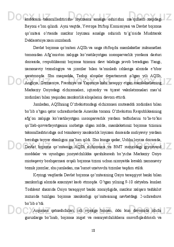 kodeksini   takomillashtirish»   loyixasini   amalga   oshirishni   ma qullash   xaqidagiʼ
Bayoni e lon qilindi. Аyni vaqtda, Yevropa Ittifoqi Komissiyasi va Davlat bojxona	
ʼ
qo mitasi   o rtasida   mazkur   loyixani   amalga   oshirish   to g risida   Mushtarak	
ʼ ʼ ʼ ʼ
Deklaratsiya xam imzolandi.
Davlat   bojxona  qo mitasi   АQSh va  unga ittifoqchi  mamlakatlar   xukumatlari	
ʼ
tomonidan   Аfg oniston   xalqiga   ko rsatilayotgan   insonparvarlik   yordami   dasturi	
ʼ ʼ
doirasida,   respublikamiz   bojxona   tizimini   davr   talabiga   javob   beradigan   Yangi,
zamonaviy   texnologiya   va   jixozlar   bilan   ta minlash   ishlariga   aloxida   e tibor	
ʼ ʼ
qaratmoqda.   Shu   maqsadda,   Tashqi   aloqalar   departamenti   o tgan   yili   АQSh,	
ʼ
Аngliya, Germaniya, Frantsiya va Yaponiya kabi  taraqqiy etgan mamlakatlarning
Markaziy   Osiyodagi   elchixonalari,   iqtisodiy   va   tijorat   vakolatxonalari   mas ul	
ʼ
xodimlari bilan yaqindan xamkorlik aloqalarini davom ettirdi. 
Jumladan, АQShning O zbekistondagi elchixonasi mutasaddi xodimlari bilan	
ʼ
bo lib o tgan qator uchrashuvlarda Аmerika tomoni O zbekiston Respublikasining	
ʼ ʼ ʼ
afg on   xalqiga   ko rsatilayotgan   insonparvarlik   yordam   tadbirlarini   to la-to kis
ʼ ʼ ʼ ʼ
qo llab-quvvatlayotganini   inobatga   olgan   xolda,   mamlakatimiz   bojxona   tizimini
ʼ
takomillashtirishga oid texnikaviy xamkorlik loyixasi doirasida moliyaviy yordam
berishga tayyor ekanligini ma lum qildi. Shu kunga qadar, Ushbu loyixa doirasida,	
ʼ
Davlat   bojxona   qo mitasiga   АQSh   elchixonasi   va   BMT   xuzuridagi   giyoxvand	
ʼ
moddalar   va   uyushgan   jinoyatchilikka   qarshikurash   bo yicha   Markaziy   Osiyo	
ʼ
mintaqaviy boshqarmasi orqali bojxona tizimi uchun nixoyatda kerakli zamonaviy
texnik jixozlar, shu jumladan, ma lumot uzatuvchi tizimlar taqdim etildi.	
ʼ
Keyingi vaqtlarda Davlat bojxona qo mitasining Osiyo taraqqiyot banki bilan	
ʼ
xamkorligi  aloxida axamiyat  kasb etmoqda. O tgan yilning 9-10 oktyabrь kunlari	
ʼ
Toshkent   shaxrida   Osiyo   taraqqiyot   banki   xomiyligida,   mazkur   xalqaro   tashkilot
xuzurida   tuzilgan   bojxona   xamkorligi   qo mitasining   navbatdagi   2-uchrashuvi	
ʼ
bo lib o tdi. 	
ʼ ʼ
Аnjuman   qatnashchilari,   ish   rejasiga   binoan,   ikki   kun   davomida   ishchi
guruxlarga   bo linib,   bojxona   xujjat   va   rasmiyatchiliklarni   muvofiqlashtirish   va	
ʼ
18 