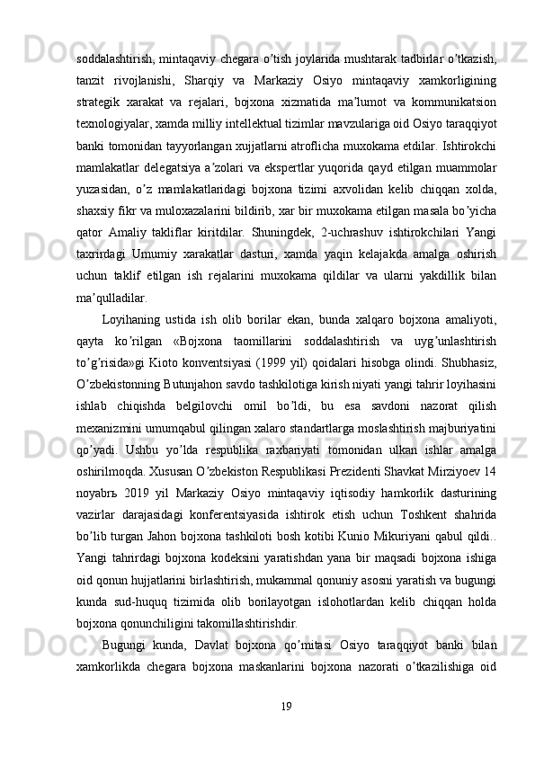 soddalashtirish, mintaqaviy chegara o tish joylarida mushtarak tadbirlar o tkazish,ʼ ʼ
tanzit   rivojlanishi,   Sharqiy   va   Markaziy   Osiyo   mintaqaviy   xamkorligining
strategik   xarakat   va   rejalari,   bojxona   xizmatida   ma lumot   va   kommunikatsion	
ʼ
texnologiyalar, xamda milliy intellektual tizimlar mavzulariga oid Osiyo taraqqiyot
banki tomonidan tayyorlangan xujjatlarni atroflicha muxokama etdilar. Ishtirokchi
mamlakatlar   delegatsiya   a zolari   va   ekspertlar   yuqorida   qayd   etilgan   muammolar	
ʼ
yuzasidan,   o z   mamlakatlaridagi   bojxona   tizimi   axvolidan   kelib   chiqqan   xolda,	
ʼ
shaxsiy fikr va muloxazalarini bildirib, xar bir muxokama etilgan masala bo yicha	
ʼ
qator   Аmaliy   takliflar   kiritdilar.   Shuningdek,   2-uchrashuv   ishtirokchilari   Yangi
taxrirdagi   Umumiy   xarakatlar   dasturi,   xamda   yaqin   kelajakda   amalga   oshirish
uchun   taklif   etilgan   ish   rejalarini   muxokama   qildilar   va   ularni   yakdillik   bilan
ma qulladilar.	
ʼ
Loyihaning   ustida   ish   olib   borilar   ekan,   bunda   xalqaro   bojxona   amaliyoti,
qayta   ko rilgan   «Bojxona   taomillarini   soddalashtirish   va   uyg unlashtirish	
ʼ ʼ
to g risida»gi   Kioto  konventsiyasi   (1999  yil)   qoidalari   hisobga  olindi.  Shubhasiz,	
ʼ ʼ
O zbekistonning Butunjahon savdo tashkilotiga kirish niyati yangi tahrir loyihasini
ʼ
ishlab   chiqishda   belgilovchi   omil   bo ldi,   bu   esa   savdoni   nazorat   qilish	
ʼ
mexanizmini umumqabul qilingan xalaro standartlarga moslashtirish majburiyatini
qo yadi.   Ushbu   yo lda   respublika   raxbariyati   tomonidan   ulkan   ishlar   amalga	
ʼ ʼ
oshirilmoqda. Xususan O zbekiston Respublikasi Prezidenti Shavkat Mirziyoev 14	
ʼ
noyabrь   2019   yil   Markaziy   Osiyo   mintaqaviy   iqtisodiy   hamkorlik   dasturining
vazirlar   darajasidagi   konferentsiyasida   ishtirok   etish   uchun   Toshkent   shahrida
bo lib turgan Jahon bojxona tashkiloti bosh kotibi Kunio Mikuriyani qabul qildi..	
ʼ
Yangi   tahrirdagi   bojxona   kodeksini   yaratishdan   yana   bir   maqsadi   bojxona   ishiga
oid qonun hujjatlarini birlashtirish, mukammal qonuniy asosni yaratish va bugungi
kunda   sud-huquq   tizimida   olib   borilayotgan   islohotlardan   kelib   chiqqan   holda
bojxona qonunchiligini takomillashtirishdir. 
Bugungi   kunda,   Davlat   bojxona   qo mitasi   Osiyo   taraqqiyot   banki   bilan	
ʼ
xamkorlikda   chegara   bojxona   maskanlarini   bojxona   nazorati   o tkazilishiga   oid	
ʼ
19