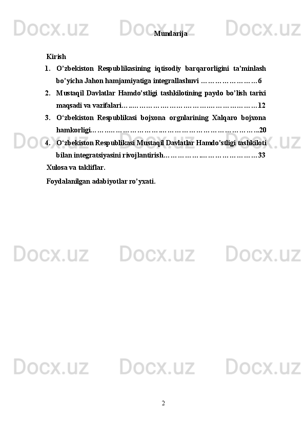 Mundarija
 
Kirish
1. O’zbekiston   Respublikasining   iqtisodiy   barqarorligini   ta’minlash
bo’yicha Jahon hamjamiyatiga integrallashuvi ……………………6
2. Mustaqil   Davlatlar   Hamdo’stligi   tashkilotining   paydo   bo’lish   tarixi
maqsadi va vazifalari… .. ………….……….……….…………………12
3. O‘zbekiston   Respublikasi   bojxona   orgnlarining   Xalqaro   bojxona
hamkorligi…….. ………………….…………………………………...20
4. O‘zbekiston Respublikasi  Mustaqil Davlatlar Hamdo’stligi   tashkiloti
bilan integratsiyasini rivojlantirish …………….……………………33
Xulosa va takliflar.
Foydalanilgan adabiyotlar ro’yxati.
2 