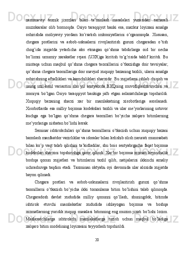 zamonaviy   texnik   jixozlari   bilan   ta minlash   masalalari   yuzasidan   samaraliʼ
muzokaralar   olib bormoqda. Osiyo  taraqqiyot   banki  esa,   mazkur   loyixani  amalga
oshirishda   moliyaviy   yordam   ko rsatish   imkoniyatlarini   o rganmoqda.   Xususan,	
ʼ ʼ
chegara   postlarini   va   asbob-uskualarni   rivojlantirish   guruxi   chegaradan   o tish	
ʼ
chog ida   xujjatda   yetarlicha   aks   etmagan   qo shma   tabdirlarga   oid   bir   necha	
ʼ ʼ
bo limni   umumiy   xarakatlar   rejasi   (UXR)ga   kiritish   to g risida   taklif   kiritdi.   Bu	
ʼ ʼ ʼ
mintaqa   uchun   maqbul   qo shma   chegara   taomillarini   o tkazishga   doir   tavsiyalar;	
ʼ ʼ
qo shma chegara taomillariga doir mavjud xuquqiy bazaning taxlili; ularni amalga	
ʼ
oshirishning afzalliklari va kamchiliklari sharxidir. Bu xujjatlarni ishlab chiqish va
uning   uzil-kesil   variantini   shu   yil   sentyabrda   BXQning   muvofiqlashtiruvchisi   va
xomiysi   bo lgan   Osiyo   taraqqiyot   bankiga   jalb   etgan   aslaxatchilarga   topshirildi.	
ʼ
Xuquqiy   bazaning   sharxi   xar   bir   mamlakatning   xisobotlariga   asoslanadi.
Xisobotlarda   esa   milliy   bojxona   kodekslari   taxlili   va   ular   me yorlarining   ustuvor	
ʼ
kuchga   ega   bo lgan   qo shma   chegara   taomillari   bo yicha   xalqaro   bitimlarning	
ʼ ʼ ʼ
me yorlariga nisbatan bo lishi kerak. 	
ʼ ʼ
Seminar   ishtirokchilari   qo shma   taomillarni   o tkazish   uchun   xuquqiy   bazani	
ʼ ʼ
baxolash manfaatdor vazirliklar va idoralar bilan kelishib olish zarurati munosabati
bilan ko p vaqt  talab  qilishini  ta kidladilar, shu bois  sentyabrgacha  faqat  bojxona	
ʼ ʼ
kodekslari sharxini topshirishga qaror qilindi. Xar bir bojxona xizmati keyinchalik
boshqa   qonun   xujjatlari   va   bitimlarini   taxlil   qilib,   natijalarini   ikkinchi   amaliy
uchrashuvga  taqdim  etadi.  Taxminan  oktyabь  oyi   davomida  ular   aloxida xujjatda
bayon qilinadi.
Chegara   postlari   va   asbob-uskunalarni   rivojlantirish   guruxi   qo shma	
ʼ
taomillarni   o tkazish   bo yicha   ikki   tomonlama   bitim   bo lishini   talab   qilmoqda.	
ʼ ʼ ʼ
Chegaradosh   davlat   xududida   milliy   qonunni   qo llash,   shuningdek,   bitimda	
ʼ
ishtirok   etuvchi   mamlakatlar   xududida   ishlayogan   bojxona   va   boshqa
xizmatlarning yuridik xuquqi masalasi  bitimning eng muxim jixati bo lishi lozim.	
ʼ
Maslaxatchilarga   ishtirokchi   mamlakatlarga   tuzish   uchun   maqbul   bo ladiga	
ʼ
xalqaro bitim modelining loyixasini tayyorlash topshirildi. 
20 