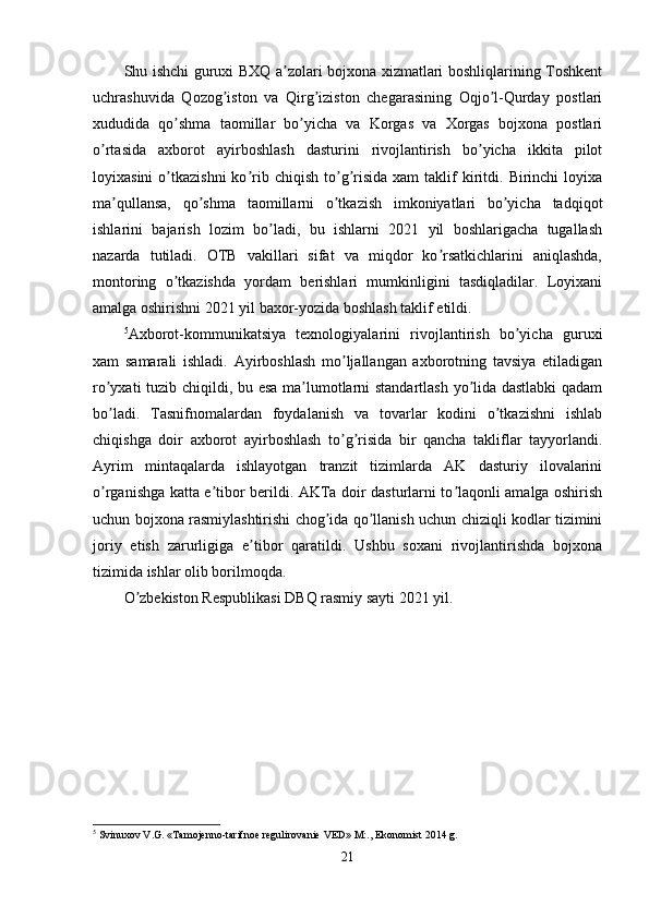 Shu ishchi guruxi BXQ a zolari bojxona xizmatlari boshliqlarining Toshkentʼ
uchrashuvida   Qozog iston   va   Qirg iziston   chegarasining   Oqjo l-Qurday   postlari	
ʼ ʼ ʼ
xududida   qo shma   taomillar   bo yicha   va   Korgas   va   Xorgas   bojxona   postlari	
ʼ ʼ
o rtasida   axborot   ayirboshlash   dasturini   rivojlantirish   bo yicha   ikkita   pilot	
ʼ ʼ
loyixasini  o tkazishni  ko rib  chiqish   to g risida  xam  taklif   kiritdi.  Birinchi   loyixa	
ʼ ʼ ʼ ʼ
ma qullansa,   qo shma   taomillarni   o tkazish   imkoniyatlari   bo yicha   tadqiqot	
ʼ ʼ ʼ ʼ
ishlarini   bajarish   lozim   bo ladi,   bu   ishlarni   2021   yil   boshlarigacha   tugallash	
ʼ
nazarda   tutiladi.   OTB   vakillari   sifat   va   miqdor   ko rsatkichlarini   aniqlashda,	
ʼ
montoring   o tkazishda   yordam   berishlari   mumkinligini   tasdiqladilar.   Loyixani	
ʼ
amalga oshirishni 2021 yil baxor-yozida boshlash taklif etildi.
5
Аxborot-kommunikatsiya   texnologiyalarini   rivojlantirish   bo yicha   guruxi	
ʼ
xam   samarali   ishladi.   Аyirboshlash   mo ljallangan   axborotning   tavsiya   etiladigan	
ʼ
ro yxati tuzib chiqildi, bu esa ma lumotlarni standartlash yo lida dastlabki  qadam	
ʼ ʼ ʼ
bo ladi.   Tasnifnomalardan   foydalanish   va   tovarlar   kodini   o tkazishni   ishlab
ʼ ʼ
chiqishga   doir   axborot   ayirboshlash   to g risida   bir   qancha   takliflar   tayyorlandi.	
ʼ ʼ
Аyrim   mintaqalarda   ishlayotgan   tranzit   tizimlarda   АK   dasturiy   ilovalarini
o rganishga katta e tibor berildi. АKTa doir dasturlarni to laqonli amalga oshirish	
ʼ ʼ ʼ
uchun bojxona rasmiylashtirishi chog ida qo llanish uchun chiziqli kodlar tizimini	
ʼ ʼ
joriy   etish   zarurligiga   e tibor   qaratildi.   Ushbu   soxani   rivojlantirishda   bojxona	
ʼ
tizimida ishlar olib borilmoqda.
O zbekiston Respublikasi DBQ rasmiy sayti 2021 yil.	
ʼ
5
 Svinuxov V.G. «Tamojenno-tarifnoe regulirovanie VED» M:., Ekonomist 2014 g.
21 