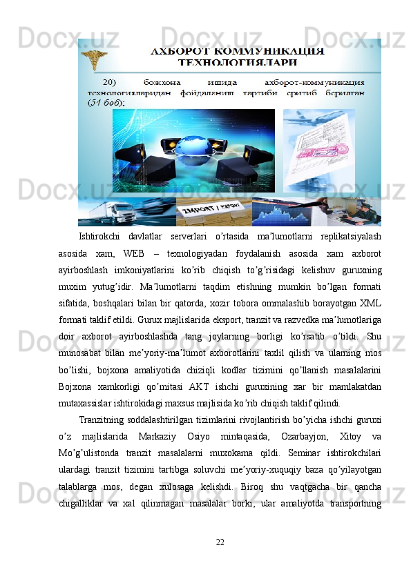 Ishtirokchi   davlatlar   serverlari   o rtasida   ma lumotlarni   replikatsiyalashʼ ʼ
asosida   xam,   WEB   –   texnologiyadan   foydalanish   asosida   xam   axborot
ayirboshlash   imkoniyatlarini   ko rib   chiqish   to g risidagi   kelishuv   guruxning	
ʼ ʼ ʼ
muxim   yutug idir.   Ma lumotlarni   taqdim   etishning   mumkin   bo lgan   formati	
ʼ ʼ ʼ
sifatida,   boshqalari   bilan   bir   qatorda,   xozir   tobora   ommalashib   borayotgan   XML
formati taklif etildi. Gurux majlislarida eksport, tranzit va razvedka ma lumotlariga	
ʼ
doir   axborot   ayirboshlashda   tang   joylarning   borligi   ko rsatib   o tildi.   Shu	
ʼ ʼ
munosabat   bilan   me yoriy-ma lumot   axborotlarini   taxlil   qilish   va   ularning   mos	
ʼ ʼ
bo lishi,   bojxona   amaliyotida   chiziqli   kodlar   tizimini   qo llanish   masalalarini	
ʼ ʼ
Bojxona   xamkorligi   qo mitasi   АKT   ishchi   guruxining   xar   bir   mamlakatdan	
ʼ
mutaxassislar ishtirokidagi maxsus majlisida ko rib chiqish taklif qilindi.	
ʼ
Tranzitning soddalashtirilgan tizimlarini rivojlantirish bo yicha ishchi  guruxi	
ʼ
o z   majlislarida   Markaziy   Osiyo   mintaqasida,   Ozarbayjon,   Xitoy   va	
ʼ
Mo g ulistonda   tranzit   masalalarni   muxokama   qildi.   Seminar   ishtirokchilari	
ʼ ʼ
ulardagi   tranzit   tizimini   tartibga   soluvchi   me yoriy-xuquqiy   baza   qo yilayotgan	
ʼ ʼ
talablarga   mos,   degan   xulosaga   kelishdi.   Biroq   shu   vaqtgacha   bir   qancha
chigalliklar   va   xal   qilinmagan   masalalar   borki,   ular   amaliyotda   transportning
22