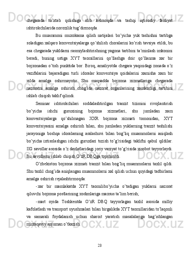 chegarada   to xtab   qolishiga   olib   kelmoqda   va   tashqi   iqtisodiy   faoliyatʼ
ishtirokchilarida norozilik tug dirmoqda. 	
ʼ
Bu   muammoni   muxokama   qilish   natijalari   bo yicha   yuk   tashishni   tartibga	
ʼ
soladigan xalqaro konventsiyalarga qo shilish choralarini ko rish tavsiya etildi, bu	
ʼ ʼ
esa chegarada yukldarni rasmiylashtirishning yagona tartibini ta minlash imkonini	
ʼ
beradi,   buning   ustiga   XYT   taomillarini   qo llashga   doir   qo llanma   xar   bir	
ʼ ʼ
bojxonadan o tish punktida bor. Biroq, amaliyotda chegara yaqinidagi zonada o z	
ʼ ʼ
vazifalarini   bajaradigan   turli   idoralar   konventsiya   qoidalarini   xamisha   xam   bir
xilda   amalga   oshirmayotir.   Shu   maqsadda   bojxona   xizmatlariga   chegarada
nazoratni   amalga   oshirish   chog ida   nazorat   organlarining   xamkorligi   tartibini	
ʼ
ishlab chiqish taklif qilindi.
Seminar   ishtirokchilari   soddalashtirilgan   tranzit   tizimini   rivojlantirish
bo yicha   ishchi   guruxining   bojxona   xizmatlari,   shu   jumladan   xam	
ʼ
konventsiyalarga   qo shilmagan   XXR   bojxona   xizmati   tomonidan,   XYT	
ʼ
konventsiyasini   amalga   oshirish   bilan,   shu   jumladan   yuklarning   tranzit   tashilishi
jarayoniga   boshqa   idoralarning   aralashuvi   bilan   bog liq   muammolarni   aniqlash	
ʼ
bo yicha   ixtisolashgan   ishchi   guruxlari   tuzish   to g risidagi   taklifni   qabul   qildilar.	
ʼ ʼ ʼ
IIG savollar asosida o z davlatlaridagi joriy vaziyat to g risida xisobot tayyorlaydi.	
ʼ ʼ ʼ
Bu savollarni ishlab chiqish O zR DBQga topshirildi.	
ʼ
O zbekiston   bojxona   xizmati   tranzit   bilan   bog liq   muammolarni   taxlil   qildi.	
ʼ ʼ
Shu taxlil chog ida aniqlangan muammolarni xal qilish uchun quyidagi tadbirlarni	
ʼ
amalga oshirish rejalashtirmoqda:
- xar   bir   mamlakatda   XYT   taomilibo yicha   o tadigan   yuklarni   nazorat	
ʼ ʼ
qiluvchi bojxona postlarining xodimlariga maxsus ta lim berish;	
ʼ
- mart   oyida   Toshkentda   O zR   DBQ   tayyorlagan   taxlil   asosida   milliy	
ʼ
kafolatlash va transport uyushmalari bilan birgalikda XYT taomillaridan to laqonli	
ʼ
va   samarali   foydalanish   uchun   sharoit   yaratish   masalalariga   bag ishlangan	
ʼ
mintaqaviy anjuman o tkazish.	
ʼ
23
