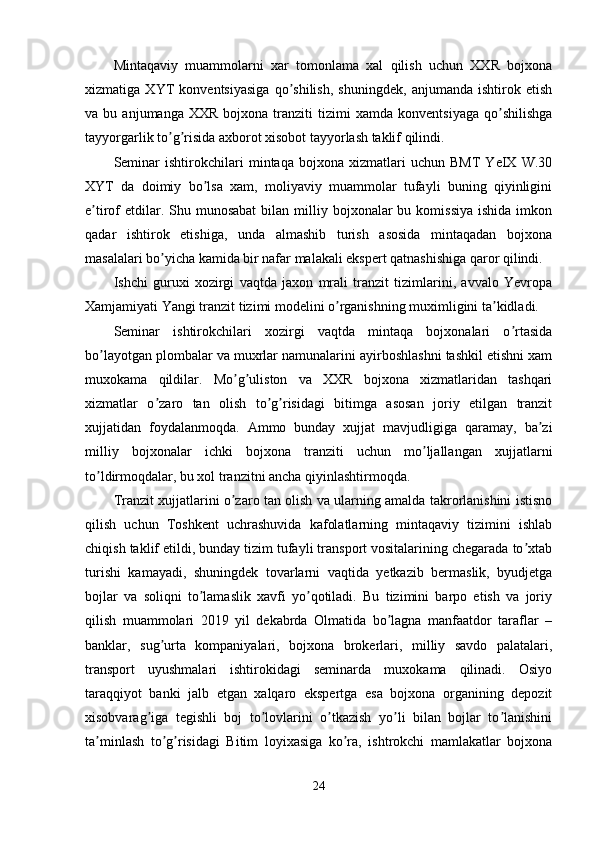 Mintaqaviy   muammolarni   xar   tomonlama   xal   qilish   uchun   XXR   bojxona
xizmatiga   XYT   konventsiyasiga   qo shilish,   shuningdek,   anjumanda   ishtirok   etishʼ
va  bu   anjumanga   XXR   bojxona  tranziti   tizimi   xamda   konventsiyaga   qo shilishga	
ʼ
tayyorgarlik to g risida axborot xisobot tayyorlash taklif qilindi.	
ʼ ʼ
Seminar   ishtirokchilari   mintaqa   bojxona   xizmatlari   uchun   BMT   YeIX   W.30
XYT   da   doimiy   bo lsa   xam,   moliyaviy   muammolar   tufayli   buning   qiyinligini	
ʼ
e tirof  etdilar. Shu  munosabat   bilan milliy bojxonalar   bu komissiya  ishida  imkon	
ʼ
qadar   ishtirok   etishiga,   unda   almashib   turish   asosida   mintaqadan   bojxona
masalalari bo yicha kamida bir nafar malakali ekspert qatnashishiga qaror qilindi.	
ʼ
Ishchi   guruxi   xozirgi   vaqtda   jaxon   mrali   tranzit   tizimlarini,   avvalo   Yevropa
Xamjamiyati Yangi tranzit tizimi modelini o rganishning muximligini ta kidladi. 	
ʼ ʼ
Seminar   ishtirokchilari   xozirgi   vaqtda   mintaqa   bojxonalari   o rtasida	
ʼ
bo layotgan plombalar va muxrlar namunalarini ayirboshlashni tashkil etishni xam	
ʼ
muxokama   qildilar.   Mo g uliston   va   XXR   bojxona   xizmatlaridan   tashqari	
ʼ ʼ
xizmatlar   o zaro   tan   olish   to g risidagi   bitimga   asosan   joriy   etilgan   tranzit	
ʼ ʼ ʼ
xujjatidan   foydalanmoqda.   Аmmo   bunday   xujjat   mavjudligiga   qaramay,   ba zi	
ʼ
milliy   bojxonalar   ichki   bojxona   tranziti   uchun   mo ljallangan   xujjatlarni	
ʼ
to ldirmoqdalar, bu xol tranzitni ancha qiyinlashtirmoqda. 	
ʼ
Tranzit xujjatlarini o zaro tan olish va ularning amalda takrorlanishini istisno	
ʼ
qilish   uchun   Toshkent   uchrashuvida   kafolatlarning   mintaqaviy   tizimini   ishlab
chiqish taklif etildi, bunday tizim tufayli transport vositalarining chegarada to xtab	
ʼ
turishi   kamayadi,   shuningdek   tovarlarni   vaqtida   yetkazib   bermaslik,   byudjetga
bojlar   va   soliqni   to lamaslik   xavfi   yo qotiladi.   Bu   tizimini   barpo   etish   va   joriy	
ʼ ʼ
qilish   muammolari   2019   yil   dekabrda   Olmatida   bo lagna   manfaatdor   taraflar   –	
ʼ
banklar,   sug urta   kompaniyalari,   bojxona   brokerlari,   milliy   savdo   palatalari,	
ʼ
transport   uyushmalari   ishtirokidagi   seminarda   muxokama   qilinadi.   Osiyo
taraqqiyot   banki   jalb   etgan   xalqaro   ekspertga   esa   bojxona   organining   depozit
xisobvarag iga   tegishli   boj   to lovlarini   o tkazish   yo li   bilan   bojlar   to lanishini	
ʼ ʼ ʼ ʼ ʼ
ta minlash   to g risidagi   Bitim   loyixasiga   ko ra,   ishtrokchi   mamlakatlar   bojxona	
ʼ ʼ ʼ ʼ
24 