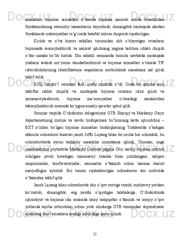 xizmatlari   bojxona   xizmatlari   o rtasida   bojxona   nazorati   ostida   tovarlaridanʼ
foydalanishning extimoliy variantlarini tayyorlash, shuningdek mintaqada ulardan
foydalanish imkoniyatlari to g risida batafsil xulosa chiqarish topshirilgan.	
ʼ ʼ
Kichik   va   o rta   biznes   vakillari   tomonidan   olib   o tilayotgan   tovarlarni	
ʼ ʼ
bojxonada   rasmiylashtirish   va   nazorat   qilishning   yagona   tartibini   ishlab   chiqish
o tkir   masala   bo lib   turibdi.   Shu   sababli   seminaoda   birinchi   navbatda   mintaqada	
ʼ ʼ
yuklarni   tashish   me yorini   standartlashtirish   va   bojxona   xizmatlari   o rtasida   TIF	
ʼ ʼ
ishtirokchilarining   identifikatsiya   raqamlarini   ayirboshlash   masalasini   xal   qilish
taklif etildi.
BXQ   Issiqko l   seminari   faol,   ijodiy   muxitda   o tdi.   Unda   bir   qancha   aniq
ʼ ʼ
takliflar   ishlab   chiqildi   va   mintaqada   bojxona   soxasini   islox   qilish   va
zamonaviylashtirish,   bojxona   ma muriyatlari   o rtasidagi   xamkorlikni	
ʼ ʼ
takomillashtirish xususida ko pgina amaliy qarorlar qabul qildi.	
ʼ
Seminar  vaqtida O zbekiston delegatsiyasi  OTB Sharqiy va Markaziy Osiyo	
ʼ
departametining   moliya   va   savdo   boshqarmasi   bo limining   katta   iqtisodchisi   –	
ʼ
BXT   a zolari   bo lgan   bojxona   xizmatlari   boshliqlarining   Toshkentda   o tadigan	
ʼ ʼ ʼ
ikkinchi uchrashuvi kuratori janob Jeffri Lьyang bilan bir necha bor uchrashdi, bu
uchrashuvlarda   ayrim   tashkiliy   masalalar   muxokama   qilindi.   Xususan,   unga
mamlakatimiz poytaxtida Markaziy Osiyoda  yagona Oliy xarbiy bojxona instituti
ochilgani   javob   beradigan   zamonaviy   texnika   bilan   jixozlangani,   xalqaro
simpoziumlar,   konferentsiyalar,   seminarlar   o tkazish   uchun   xamma   sharoit	
ʼ
mavjudligini   aytishdi.   Biz   tomon   rejalashtirilgan   uchrashuvni   shu   institutda
o tkazishni taklif qildi.	
ʼ
Janob Lьyang bilan uchrashuvda oliy o quv yurtiga texnik, moliyaviy yordam	
ʼ
ko rsatish,   shuningdek,   eng   yaxshi   o qiydigan   talabalarga,   O zbekistonda	
ʼ ʼ ʼ
iqtisodiyot   va   bojxona   ishi   soxasida   ilmiy   tadqiqotlar   o tkazish   va   xorijiy   o quv	
ʼ ʼ
yutlarida   tajriba   orttirishlari   uchun   yosh   olimlarga   OTB   tomonidan   stipendiyalar
ajratishag doir loyixalarni amalga oshirishga qaror qilindi.
25