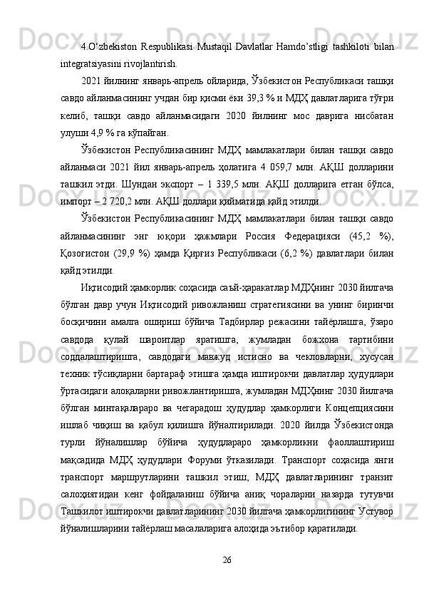 4. O‘zbekiston   Respublikasi   Mustaqil   Davlatlar   Hamdo’stligi   tashkiloti   bilan
integratsiyasini rivojlantirish.
2021 йилнинг январь-апрель ойларида, Ўзбекистон Республикаси ташқи
савдо айланмасининг учдан бир қисми ёки 39,3 % и МДҲ давлатларига тўғри
келиб,   ташқи   савдо   айланмасидаги   2020   йилнинг   мос   даврига   нисбатан
улуши 4,9 % га кўпайган.
Ўзбекистон   Республикасининг   МДҲ   мамлакатлари   билан   ташқи   савдо
айланмаси   2021   йил   январь-апрель   ҳолатига   4   059,7   млн.   AҚШ   долларини
ташкил   этди.   Шундан   экспорт   –   1   339,5   млн.   AҚШ   долларига   етган   бўлса,
импорт – 2 720,2 млн. AҚШ доллари қийматида қайд этилди.
Ўзбекистон   Республикасининг   МДҲ   мамлакатлари   билан   ташқи   савдо
айланмасининг   энг   юқори   ҳажмлари   Россия   Федерацияси   (45,2   %),
Қозоғистон   (29,9   %)   ҳамда   Қирғиз   Республикаси   (6,2   %)   давлатлари   билан
қайд этилди.
Иқтисодий ҳамкорлик соҳасида саъй-ҳаракатлар МДҲнинг 2030 йилгача
бўлган   давр   учун   Иқтисодий   ривожланиш   стратегиясини   ва   унинг   биринчи
босқичини   амалга   ошириш   бўйича   Тадбирлар   режасини   тайёрлашга,   ўзаро
савдода   қулай   шароитлар   яратишга,   жумладан   божхона   тартибини
соддалаштиришга,   савдодаги   мавжуд   истисно   ва   чекловларни,   хусусан
техник  тўсиқларни   бартараф   этишга   ҳамда   иштирокчи   давлатлар   ҳудудлари
ўртасидаги алоқаларни ривожлантиришга, жумладан МДҲнинг 2030 йилгача
бўлган   минтақалараро   ва   чегарадош   ҳудудлар   ҳамкорлиги   Концепциясини
ишлаб   чиқиш   ва   қабул   қилишга   йўналтирилади.   2020   йилда   Ўзбекистонда
турли   йўналишлар   бўйича   ҳудудлараро   ҳамкорликни   фаоллаштириш
мақсадида   МДҲ   ҳудудлари   Форуми   ўтказилади.   Транспорт   соҳасида   янги
транспорт   маршрутларини   ташкил   этиш,   МДҲ   давлатларининг   транзит
салоҳиятидан   кенг   фойдаланиш   бўйича   аниқ   чораларни   назарда   тутувчи
Ташкилот иштирокчи давлатларининг 2030 йилгача ҳамкорлигининг Устувор
йўналишларини тайёрлаш масалаларига алоҳида эътибор қаратилади.
26