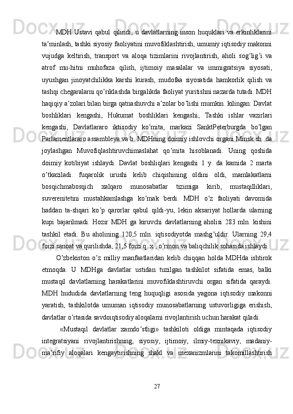 MDH   Ustavi   qabul   qilindi,   u   davlatlarning   inson   huquklari   va   erkinliklarini
ta minlash, tashki siyosiy faoliyatini muvofiklashtirish, umumiy iqtisodiy makonniʼ
vujudga   keltirish,   transport   va   aloqa   tizimlarini   rivojlantirish,   aholi   sog lig i   va	
ʼ ʼ
atrof   mu-hitni   muhofaza   qilish,   ijtimoiy   masalalar   va   immigratsiya   siyosati,
uyushgan   jinoyatchilikka   karshi   kurash,   mudofaa   siyosatida   hamkorlik   qilish   va
tashqi chegaralarni qo riklashda birgalikda faoliyat yuritishni nazarda tutadi. MDH	
ʼ
haqiqiy a zolari bilan birga qatnashuvchi a zolar bo lishi mumkin. kilingan: Davlat	
ʼ ʼ ʼ
boshliklari   kengashi,   Hukumat   boshliklari   kengashi,   Tashki   ishlar   vazirlari
kengashi,   Davlatlararo   iktisodiy   ko mita,   markazi   SanktPeterburgda   bo lgan	
ʼ ʼ
Parlamentlararo assambleya va b. MDHning doimiy ishlovchi organi Minsk sh. da
joylashgan   Muvofiqlashtiruvchimaslahat   qo mita   hisoblanadi.   Uning   qoshida	
ʼ
doimiy   kotibiyat   ishlaydi.   Davlat   boshliqlari   kengashi   1   y.   da   kamida   2   marta
o tkaziladi.   fuqarolik   urushi   kelib   chiqishining   oldini   oldi,   mamlakatlarni	
ʼ
bosqichmabosqich   xalqaro   munosabatlar   tizimiga   kirib,   mustaqilliklari,
suverenitetini   mustahkamlashga   ko mak   berdi.   MDH   o z   faoliyati   davomida	
ʼ ʼ
haddan   ta-shqari   ko p   qarorlar   qabul   qildi-yu,   lekin   aksariyat   hollarda   ularning	
ʼ
kupi   bajarilmadi.   Hozir   MDH   ga   kiruvchi   davlatlarning   aholisi   283   mln.   kishini
tashkil   etadi.   Bu   aholining   120,5   mln.   iqtisodiyotda   mashg uldir.   Ularning   29,4	
ʼ
foizi sanoat va qurilishda, 21,5 foizi q. x., o rmon va baliqchilik sohasida ishlaydi.	
ʼ
O zbekiston   o z   milliy   manfaatlaridan   kelib   chiqqan   holda   MDHda   ishtirok	
ʼ ʼ
etmoqda.   U   MDHga   davlatlar   ustidan   tuzilgan   tashkilot   sifatida   emas,   balki
mustaqil   davlatlarning   harakatlarini   muvofiklashtiruvchi   organ   sifatida   qaraydi.
MDH   hududida   davlatlarning   teng   huquqligi   asosida   yagona   iqtisodiy   makonni
yaratish,   tashkilotda   umuman   iqtisodiy   munosabatlarning   ustuvorligiga   erishish,
davlatlar o rtasida savdoiqtisodiy aloqalarni rivojlantirish uchun harakat qiladi.	
ʼ
  «Mustaqil   davlatlar   xamdo stligi»   tashkiloti   oldiga   mintaqada   iqtisodiy	
ʼ
integratsiyani   rivojlantirishning,   siyosiy,   ijtimoiy,   ilmiy-texnikaviy,   madaniy-
ma rifiy   aloqalari   kengaytirishning   shakl   va   mexanizmlarini   takomillashtirish	
ʼ
27 