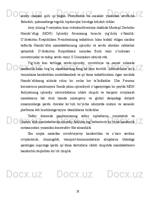 asosiy   maqsad   qilib   qo yilgan.   Prezidentlar   bu   masalalr   yuzasidan   atroflichaʼ
fkrlashib, qukumatlarga tegishli topshiriqlar berishga kelishib oldilar.
Joriy yilning 9 sentyabrь kuni videokonferentsiya shaklida Mustaqil Davlatlar
Hamdo stligi   (MDH)   Iqtisodiy   forumining   birinchi   yig ilishi   o tkazildi.	
ʼ ʼ ʼ
O zbekiston   Respublikasi   Prezidentining   tashabbusi   bilan   tashkil   etilgan   mazkur	
ʼ
tadbirda   Hamdo stlik   mamlakatlarining   iqtisodiy   va   savdo   idoralari   rahbarlari	
ʼ
qatnashdi.   O zbekiston   Respublikasi   nomidan   Bosh   vazir   o rinbosari   -	
ʼ ʼ
investitsiyalar va tashqi savdo vaziri S.Umurzakov ishtirok etdi.
Yig ilish   kun   tartibiga   savdo-iqtisodiy,   investitsiya   va   sanoat   sohasida	
ʼ
hamkorlik   bilan   bog liq   masalalarning   keng   ko lami   kiritildi.   Ishtirokchilar   ko p	
ʼ ʼ ʼ
tomonlama hamkorlikni mustahkamlash va qo shma tashabbuslarni ilgari surishda	
ʼ
Hamdo stlikning   alohida   rolini   bir   necha   bor   ta kidladilar.   Ular   Forumni	
ʼ ʼ
koronavirus pandemiyasi fonida jahon iqtisodiyoti o zgarayotgan bir paytda MDH	
ʼ
faoliyatining   iqtisodiy   ustuvorliklarini   ishlab   chiqish   va   barqaror   rivojlanish
masalalarini   hal   etish   hamda   mintaqaviy   va   global   darajadagi   dolzarb
muammolarga   qarshi   choralar   ko rish   bo yicha   nihoyatda   muhim   va   samarali	
ʼ ʼ
platforma deb hisoblashga tayyor ekanliklarini bildirdilar.
Tadbir   doirasida   pandemiyaning   salbiy   oqibatlarini   yumshatish   va
Hamdo stlik mamlakatlarida iqtisodiy faollikni rag batlantirish bo yicha hamkorlik	
ʼ ʼ ʼ
mexanizmlari yuzasidan konstruktiv fikr almashildi.
Shu   nuqtai   nazardan   investitsiyaviy   hamkorlikni   va   o zaro   savdoni	
ʼ
rivojlantirish,   shuningdek,   transport-kommunikatsiya   aloqalarini   tiklashga
qaratilgan   inqirozga   qarshi   qo shma   dasturlarni   ishlab   chiqishda   mamlakatlararo	
ʼ
hamkorlik istiqbollari ko rib chiqildi.	
ʼ
28 