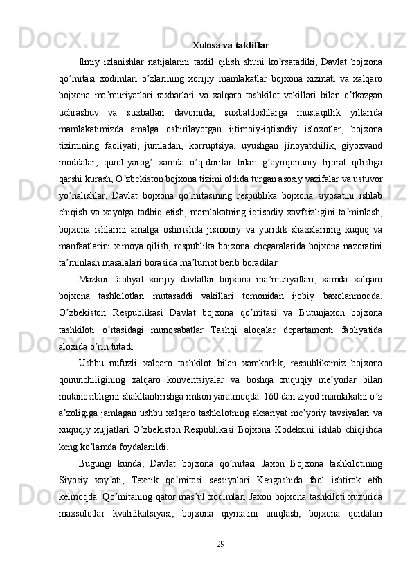 Xulosa va takliflar
Ilmiy   izlanishlar   natijalarini   taxlil   qilish   shuni   ko rsatadiki,   Davlat   bojxonaʼ
qo mitasi   xodimlari   o zlarining   xorijiy   mamlakatlar   bojxona   xizmati   va   xalqaro	
ʼ ʼ
bojxona   ma muriyatlari   raxbarlari   va   xalqaro   tashkilot   vakillari   bilan   o tkazgan	
ʼ ʼ
uchrashuv   va   suxbatlari   davomida,   suxbatdoshlarga   mustaqillik   yillarida
mamlakatimizda   amalga   oshirilayotgan   ijtimoiy-iqtisodiy   isloxotlar,   bojxona
tizimining   faoliyati,   jumladan,   korruptsiya,   uyushgan   jinoyatchilik,   giyoxvand
moddalar,   qurol-yarog   xamda   o q-dorilar   bilan   g ayriqonuniy   tijorat   qilishga	
ʼ ʼ ʼ
qarshi kurash, O zbekiston bojxona tizimi oldida turgan asosiy vazifalar va ustuvor	
ʼ
yo nalishlar,   Davlat   bojxona   qo mitasining   respublika   bojxona   siyosatini   ishlab	
ʼ ʼ
chiqish   va   xayotga   tadbiq   etish,   mamlakatning   iqtisodiy   xavfsizligini   ta minlash,	
ʼ
bojxona   ishlarini   amalga   oshirishda   jismoniy   va   yuridik   shaxslarning   xuquq   va
manfaatlarini   ximoya   qilish,   respublika   bojxona   chegaralarida   bojxona   nazoratini
ta minlash masalalari borasida ma lumot berib boradilar.	
ʼ ʼ
Mazkur   faoliyat   xorijiy   davlatlar   bojxona   ma muriyatlari,   xamda   xalqaro	
ʼ
bojxona   tashkilotlari   mutasaddi   vakillari   tomonidan   ijobiy   baxolanmoqda.
O zbekiston   Respublikasi   Davlat   bojxona   qo mitasi   va   Butunjaxon   bojxona	
ʼ ʼ
tashkiloti   o rtasidagi   munosabatlar   Tashqi   aloqalar   departamenti   faoliyatida	
ʼ
aloxida o rin tutadi. 	
ʼ
Ushbu   nufuzli   xalqaro   tashkilot   bilan   xamkorlik,   respublikamiz   bojxona
qonunchiligining   xalqaro   konventsiyalar   va   boshqa   xuquqiy   me yorlar   bilan	
ʼ
mutanosibligini shakllantirishga imkon yaratmoqda. 160 dan ziyod mamlakatni o z	
ʼ
a zoligiga jamlagan ushbu xalqaro tashkilotning aksariyat  me yoriy tavsiyalari  va	
ʼ ʼ
xuquqiy   xujjatlari   O zbekiston   Respublikasi   Bojxona   Kodeksini   ishlab   chiqishda	
ʼ
keng ko lamda foydalanildi.	
ʼ
Bugungi   kunda,   Davlat   bojxona   qo mitasi   Jaxon   Bojxona   tashkilotining	
ʼ
Siyosiy   xay ati,   Texnik   qo mitasi   sessiyalari   Kengashida   faol   ishtirok   etib	
ʼ ʼ
kelmoqda. Qo mitaning qator mas ul xodimlari Jaxon bojxona tashkiloti xuzurida
ʼ ʼ
maxsulotlar   kvalifikatsiyasi,   bojxona   qiymatini   aniqlash,   bojxona   qoidalari
29